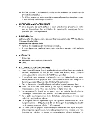  Aquí se observa si realmente el estudio resultó relevante de acuerdo con lo
proyectado del capítulo I.
 Por último, se enuncia las recomendaciones para futuras investigaciones o para
la aplicación de los hallazgos obtenidos.
 CRONOGRAMA DE ACTIVIDADES
 En un diagrama de Gantt, señalar el orden y los tiempos programados en los
que se desarrollaron las actividades de investigación, enunciando fechas
probables para su cumplimiento.
 BIBLIOGRAFÍA
La bibliografía deberá presentarse de acuerdo al estándar elegido: APA 6ta. Edición
ó Hardvard-Anglia 2008.
Para el caso de los sitios Web:
 Nombre del sitio (dirección electrónica completa).
 Si es un documento en el cual hay un autor, año, lugar, estados y país, deberán
incluirse.
 APÉNDICES
 Encuestas.
 Resultados de los análisis estadísticos.
 Otros.
 RECOMENDACIONES GENERALES
 La escritura del informe de tesina deberá realizarse utilizando un procesador de
palabras, empleando un tipo de letra Times New Roman, Arial, Courier o
similar, de punto 12 e interlineado "1 1/2" (uno y medio).
 El tamaño de papel requerido es el tamaño carta. Las copias finales de tesina
deben presentarse en papel de alta calidad libre de ácido para asegurar su
duración y pesado (75 g/m o más). Kimberly Clásico Premier.
 Para el documento original final se recomienda el uso de impresora láser.
 Todos los duplicados (seis físicos y uno digital) deberán ser impresos o
fotocopiados en forma nítida y sin manchas, el digital en un CD.
 La encuadernación deberá ser en pastas duras en material banoll-valencia,
color negro, azul marino o tinto, tamaño carta, texto en letras doradas.
 No se podrá escribir por ambos lados de la hoja, solamente por el frente y así
cada hoja constituirá una página.
 Los márgenes de cada hoja deben seguir los siguientes lineamientos: 3.5 cm de
margen izquierdo (1 3/8 pulgadas); 2.5 cm de margen derecho (1 pulgada); 3.0
cm de margen superior e inferior (1 1/4 pulgada).
 Las tablas, gráficas y figuras deben de ser presentadas en tinta negra, apegadas
a los márgenes especificados, numeradas progresivamente en cada caso y sin
distinción de capítulos. Las tablas van numeradas con números arábigos y la
 