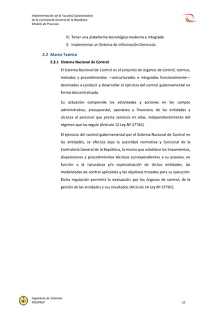 Implementación de la Facultad Sancionadora
de la Contraloría General de la República
Modelo de Procesos
Ingeniería de Sistemas
PROPROF 10
h) Tener una plataforma tecnológica moderna e integrada
i) Implementar un Sistema de Información Gerencial.
2.2 Marco Teórico
2.2.1 Sistema Nacional de Control
El Sistema Nacional de Control es el conjunto de órganos de control, normas,
métodos y procedimientos —estructurados e integrados funcionalmente—
destinados a conducir y desarrollar el ejercicio del control gubernamental en
forma descentralizada.
Su actuación comprende las actividades y acciones en los campos
administrativo, presupuestal, operativo y financiero de las entidades y
alcanza al personal que presta servicios en ellas, independientemente del
régimen que las regule (Artículo 12 Ley Nº 27785).
El ejercicio del control gubernamental por el Sistema Nacional de Control en
las entidades, se efectúa bajo la autoridad normativa y funcional de la
Contraloría General de la República, la misma que establece los lineamientos,
disposiciones y procedimientos técnicos correspondientes a su proceso, en
función a la naturaleza y/o especialización de dichas entidades, las
modalidades de control aplicables y los objetivos trazados para su ejecución.
Dicha regulación permitirá la evaluación, por los órganos de control, de la
gestión de las entidades y sus resultados (Artículo 14 Ley Nº 27785).
 