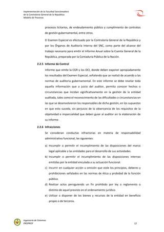 Implementación de la Facultad Sancionadora
de la Contraloría General de la República
Modelo de Procesos
Ingeniería de Sistemas
PROPROF 12
procesos licitarios, de endeudamiento público y cumplimiento de contratos
de gestión gubernamental, entre otros.
El Examen Especial es efectuado por la Contraloría General de la República y
por los Órganos de Auditoría Interna del SNC, como parte del alcance del
trabajo necesario para emitir el Informe Anual sobre la Cuenta General de la
República, preparada por la Contaduría Pública de la Nación.
2.2.5 Informe de Control
Informe que emite la CGR y los OCI, donde deben exponer apropiadamente
los resultados del Examen Especial, señalando que se realizó de acuerdo a las
normas de auditoria gubernamental. En este informe se debe revelar toda
aquella información que a juicio del auditor, permita conocer hechos o
circunstancias que incidan significativamente en la gestión de la entidad
auditada, tales como el reconocimiento de las dificultades o circunstancias en
las que se desenvolvieron los responsables de dicha gestión, en los supuestos
en que esto suceda, sin perjuicio de la observancia de los requisitos de la
objetividad e imparcialidad que deben guiar al auditor en la elaboración de
su informe.
2.2.6 Infracciones
Se consideran conductas infractorias en materia de responsabilidad
administrativa funcional, las siguientes:
a) Incumplir o permitir el incumplimiento de las disposiciones del marco
legal aplicable a las entidades para el desarrollo de sus actividades.
b) Incumplir o permitir el incumplimiento de las disposiciones internas
emitidas por la entidad vinculada a su actuación funcional.
c) Incurrir en cualquier acción u omisión que viole los principios, deberes y
prohibiciones señalados en las normas de ética y probidad de la función
pública.
d) Realizar actos persiguiendo un fin prohibido por ley o reglamento o
distinto de aquel previsto en el ordenamiento jurídico.
e) Utilizar o disponer de los bienes y recursos de la entidad en beneficio
propio o de terceros.
 