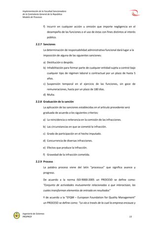 Implementación de la Facultad Sancionadora
de la Contraloría General de la República
Modelo de Procesos
Ingeniería de Sistemas
PROPROF 13
f) Incurrir en cualquier acción u omisión que importe negligencia en el
desempeño de las funciones o el uso de éstas con fines distintos al interés
público.
2.2.7 Sanciones
La determinación de responsabilidad administrativa funcional dará lugar a la
imposición de alguna de las siguientes sanciones:
a) Destitución o despido.
b) Inhabilitación para formar parte de cualquier entidad sujeta a control bajo
cualquier tipo de régimen laboral o contractual por un plazo de hasta 5
años.
c) Suspensión temporal en el ejercicio de las funciones, sin goce de
remuneraciones, hasta por un plazo de 180 días.
d) Multa.
2.2.8 Graduación de la sanción
La aplicación de las sanciones establecidas en el artículo precedente será
graduada de acuerdo a los siguientes criterios:
a) La reincidencia o reiterancia en la comisión de las infracciones.
b) Las circunstancias en que se cometió la infracción.
c) Grado de participación en el hecho imputado.
d) Concurrencia de diversas infracciones.
e) Efectos que produce la infracción.
f) Gravedad de la infracción cometida.
2.2.9 Proceso
La palabra proceso viene del latín “processus” que significa avance y
progreso.
De acuerdo a la norma ISO-9000-2005 un PROCESO se define como:
"Conjunto de actividades mutuamente relacionadas o que interactúan, las
cuales transforman elementos de entrada en resultados"
Y de acuerdo a la "EFQM – European Foundation for Quality Management"
un PROCESO se define como: "La vía a través de la cual la empresa encauza y
 