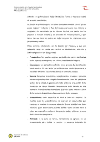 Implementación de la Facultad Sancionadora
de la Contraloría General de la República
Modelo de Procesos
Ingeniería de Sistemas
PROPROF 15
definidos son gestionados de modo estructurado y sobre su mejora se basa la
de la propia organización.
La gestión de procesos aporta una visión y unas herramientas con las que se
puede mejorar y rediseñar el flujo de trabajo para hacerlo más eficiente y
adaptado a las necesidades de los clientes. No hay que olvidar que los
procesos lo realizan personas y los productos los reciben personas, y por
tanto, hay que tener en cuenta en todo momento las relaciones entre
proveedores y clientes.
Otros términos relacionados con la Gestión por Procesos, y que son
necesarios tener en cuenta para facilitar su identificación, selección y
definición posterior son los siguientes:
- Proceso clave: Son aquellos procesos que inciden de manera significativa
en los objetivos estratégicos y son críticos para el éxito del negocio.
- Subprocesos: son partes bien definidas en un proceso. Su identificación
puede resultar útil para aislar los problemas que pueden presentarse y
posibilitar diferentes tratamientos dentro de un mismo proceso.
- Sistema: Estructura organizativa, procedimientos, procesos y recursos
necesarios para implantar una gestión determinada, como por ejemplo la
gestión de la calidad, la gestión del medio ambiente o la gestión de la
prevención de riesgos laborales. Normalmente están basados en una
norma de reconocimiento internacional que tiene como finalidad servir
de herramienta de gestión en el aseguramiento de los procesos.
- Procedimiento: forma específica de llevar a cabo una actividad. En
muchos casos los procedimientos se expresan en documentos que
contienen el objeto y el campo de aplicación de una actividad; que debe
hacerse y quien debe hacerlo; cuando, donde y como se debe llevar a
cabo; que materiales, equipos y documentos deben utilizarse; y como
debe controlarse y registrarse.
- Actividad: es la suma de tareas, normalmente se agrupan en un
procedimiento para facilitar su gestión. La secuencia ordenada de
 