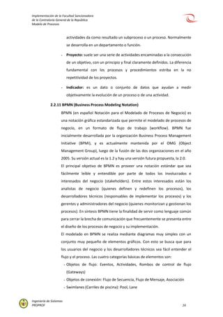 Implementación de la Facultad Sancionadora
de la Contraloría General de la República
Modelo de Procesos
Ingeniería de Sistemas
PROPROF 16
actividades da como resultado un subproceso o un proceso. Normalmente
se desarrolla en un departamento o función.
- Proyecto: suele ser una serie de actividades encaminadas a la consecución
de un objetivo, con un principio y final claramente definidos. La diferencia
fundamental con los procesos y procedimientos estriba en la no
repetitividad de los proyectos.
- Indicador: es un dato o conjunto de datos que ayudan a medir
objetivamente la evolución de un proceso o de una actividad.
2.2.11 BPMN (Business Process Modeling Notation)
BPMN (en español Notación para el Modelado de Procesos de Negocio) es
una notación gráfica estandarizada que permite el modelado de procesos de
negocio, en un formato de flujo de trabajo (workflow). BPMN fue
inicialmente desarrollada por la organización Business Process Management
Initiative (BPMI), y es actualmente mantenida por el OMG (Object
Management Group), luego de la fusión de las dos organizaciones en el año
2005. Su versión actual es la 1.2 y hay una versión futura propuesta, la 2.0.
El principal objetivo de BPMN es proveer una notación estándar que sea
fácilmente leíble y entendible por parte de todos los involucrados e
interesados del negocio (stakeholders). Entre estos interesados están los
analistas de negocio (quienes definen y redefinen los procesos), los
desarrolladores técnicos (responsables de implementar los procesos) y los
gerentes y administradores del negocio (quienes monitorizan y gestionan los
procesos). En síntesis BPMN tiene la finalidad de servir como lenguaje común
para cerrar la brecha de comunicación que frecuentemente se presenta entre
el diseño de los procesos de negocio y su implementación.
El modelado en BPMN se realiza mediante diagramas muy simples con un
conjunto muy pequeño de elementos gráficos. Con esto se busca que para
los usuarios del negocio y los desarrolladores técnicos sea fácil entender el
flujo y el proceso. Las cuatro categorías básicas de elementos son:
- Objetos de flujo: Eventos, Actividades, Rombos de control de flujo
(Gateways)
- Objetos de conexión: Flujo de Secuencia, Flujo de Mensaje, Asociación
- Swimlanes (Carriles de piscina): Pool, Lane
 