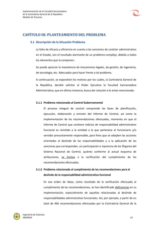 Implementación de la Facultad Sancionadora
de la Contraloría General de la República
Modelo de Procesos
Ingeniería de Sistemas
PROPROF 19
CAPÍTULO III: PLANTEAMIENTO DEL PROBLEMA
3.1 Descripción de la Situación Problema
La falta de eficacia y eficiencia en cuanto a las sanciones de carácter administrativo
en el Estado, son el resultado alarmante de un problema complejo, debido a todos
los elementos que la componen.
Se puede apreciar la inexistencia de mecanismos legales, de gestión, de ingeniería,
de tecnología, etc. Adecuados para hacer frente a tal problema.
A continuación, se expondrán los motivos por los cuáles, la Contraloría General de
la República, decidió solicitar al Poder Ejecutivo la Facultad Sancionadora
Administrativa, que en última instancia, busca dar solución a lo antes mencionado.
3.1.1 Problema relacionado al Control Gubernamental
El proceso integral de control comprende las fases de planificación,
ejecución, elaboración y emisión del Informe de Control, así como la
implementación de las recomendaciones efectuadas, momento en que el
Informe de Control que contiene indicios de responsabilidad administrativo
funcional es remitido a la entidad a la que pertenece el funcionario y/o
servidor presuntamente responsable, para fines que se adopten las acciones
orientadas al deslinde de las responsabilidades y a la aplicación de las
sanciones que correspondan, sin participación o injerencia de los Órganos del
Sistema Nacional de Control, quiénes conforme al actual esquema de
atribuciones, se limitan a la verificación del cumplimiento de las
recomendaciones efectuadas.
3.1.2 Problema relacionado al cumplimiento de las recomendaciones para el
deslinde de la responsabilidad administrativa funcional
En ese orden de ideas, como resultado de la verificación efectuada al
cumplimiento de las recomendaciones, se han identificado deficiencias en su
implementación, especialmente de aquellas relacionadas al deslinde de
responsabilidades administrativo funcionales. Así, por ejemplo, a partir de un
total de 466 recomendaciones efectuadas por la Contraloría General de la
 