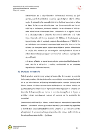Implementación de la Facultad Sancionadora
de la Contraloría General de la República
Modelo de Procesos
Ingeniería de Sistemas
PROPROF 23
determinación de la responsabilidad administrativa funcional; así por
ejemplo, cuando la entidad se encuentra bajo el régimen laboral público
resulta de aplicación el proceso administrativo disciplinario previsto en la Ley
de Bases de la Carrera Administrativa y de Remuneracion3es del Sector
Público y su Reglamento, aprobado mediante Decreto Supremo N° 005-90-
PCM; mientras que cuando se encuentra comprendida en el régimen laboral
de la actividad privada, se aplican las disposiciones establecidas en el Texto
Único Ordenado del Decreto Legislativo N° 728-Ley de Productividad y
Competitividad Laboral, aprobado mediante Decreto Supremo N° 003-97-TR;
procedimientos que cuentan con normas propias y períodos de prescripción
distintos (en el régimen laboral público se establece un período determinado
de un (01) año, mientras que en el régimen laboral privado se recurre al
criterio de inmediatez que requiere ser mensurado en función al principio de
razonabilidad).
A lo antes señalado, se suma la ausencia de proporcionalidad (adecuación
entre sanción e infracción) y equidad (uniformidad en las sanciones
impuestas por los mismos hechos)
3.2 Enunciado del Problema
Todo lo señalado anteriormente conduce a la necesidad de reconocer la ausencia
de homogeneidad en el tratamiento de la responsabilidad administrativo funcional
por el uso indiscriminado, arbitrario y heterogéneo de los términos asociados a la
función pública, así como a la condición de servidores o de funcionarios públicos, lo
que ha dado lugar a distorsiones en el procesamiento e imposición de sanciones en
desmedro de la protección que merece el correcto desempeño de la función y
actividad estatal, contribuyendo además al aumento de la percepción de
impunidad.
En ese mismo orden de ideas, merece especial mención la problemática generada
en torno a funcionarios públicos que carecen de una vía procedimental que permita
el deslinde de la responsabilidad administrativa funcional en que hubieran incurrido
y la aplicación de una sanción, lo que comprende, entre otros, a los Presidentes y
Consejeros Regionales, Alcaldes y Regidores.
 