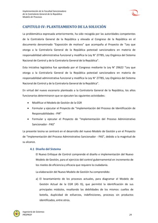 Implementación de la Facultad Sancionadora
de la Contraloría General de la República
Modelo de Procesos
Ingeniería de Sistemas
PROPROF 24
CAPITULO IV: PLANTEAMIENTO DE LA SOLUCIÓN
La problemática expresada anteriormente, ha sido recogida por las autoridades competentes
de la Contraloría General de la República y elevada al Congreso de la República en el
documento denominado “Exposición de motivos” que acompaña al Proyecto de “Ley que
otorga a la Contraloría General de la República potestad sancionadora en materia de
responsabilidad administrativa funcional y modifica la Ley N° 27785, Ley Orgánica del Sistema
Nacional de Control y de la Contraloría General de la República”.
Esta iniciativa legislativa fue aprobada por el Congreso mediante la Ley N° 29622 “Ley que
otorga a la Contraloría General de la República potestad sancionadora en materia de
responsabilidad administrativa funcional y modifica la Ley N° 27785, Ley Orgánica del Sistema
Nacional de Control y de la Contraloría General de la República”.
En virtud del nuevo escenario planteado a la Contraloría General de la República, los altos
funcionarios determinaron que se ejecuten las siguientes actividades:
 Modificar el Modelo de Gestión de la CGR
 Formular y ejecutar el Proyecto de “Implementación del Proceso de Identificación de
Responsabilidades - PIR”
 Formular y ejecutar el Proyecto de “Implementación del Proceso Administrativo
Sancionador - PAS”
La presente tesina se centrará en el desarrollo del nuevo Modelo de Gestión y en el Proyecto
de “Implementación del Proceso Administrativo Sancionador - PAS”, debido a la magnitud de
su alcance.
4.1 Diseño del Sistema
El Nuevo Enfoque de Control comprende el diseño e implementación del Nuevo
Modelo de Gestión, para el ejercicio del control gubernamental en incremento de
los niveles de eficiencia y eficacia que requiere la ciudadanía.
La elaboración del Nuevo Modelo de Gestión ha comprendido:
a) El levantamiento de los procesos actuales, para diagramar el Modelo de
Gestión Actual de la CGR (AS IS), que permitió la identificación de sus
principales módulos, resaltando las debilidades de los mismos: cuellos de
botella, duplicidad de esfuerzos, indefiniciones, procesos sin productos
identificados, entre otros.
 