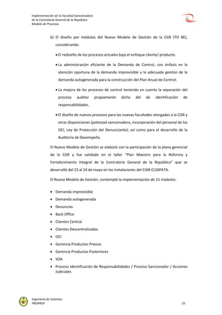 Implementación de la Facultad Sancionadora
de la Contraloría General de la República
Modelo de Procesos
Ingeniería de Sistemas
PROPROF 25
b) El diseño por módulos del Nuevo Modelo de Gestión de la CGR (TO BE),
considerando:
 El rediseño de los procesos actuales bajo el enfoque cliente/ producto.
 La administración eficiente de la Demanda de Control, con énfasis en la
atención oportuna de la demanda imprevisible y la adecuada gestión de la
demanda autogenerada para la construcción del Plan Anual de Control.
 La mejora de los procesos de control teniendo en cuenta la separación del
proceso auditor propiamente dicho del de identificación de
responsabilidades.
 El diseño de nuevos procesos para las nuevas facultades otorgadas a la CGR y
otras disposiciones (potestad sancionadora, incorporación del personal de los
OCI, Ley de Protección del Denunciante); así como para el desarrollo de la
Auditoría de Desempeño.
El Nuevo Modelo de Gestión se elaboró con la participación de la plana gerencial
de la CGR y fue validado en el taller “Plan Maestro para la Reforma y
Fortalecimiento Integral de la Contraloría General de la República” que se
desarrolló del 23 al 24 de mayo en las instalaciones del CIAR CUSIPATA.
El Nuevo Modelo de Gestión, contempló la implementación de 11 módulos:
 Demanda imprevisible
 Demanda autogenerada
 Denuncias
 Back Office
 Clientes Central
 Clientes Descentralizados
 OCI
 Gerencia Productos Previos
 Gerencia Productos Posteriores
 SOA
 Proceso Identificación de Responsabilidades / Proceso Sancionador / Acciones
Judiciales
 