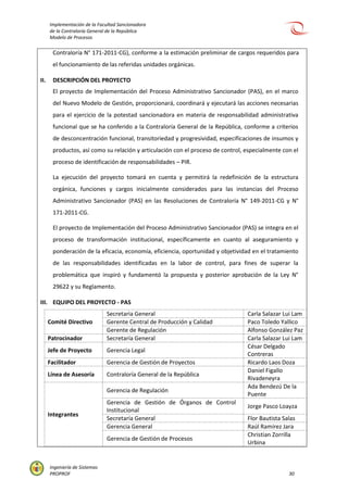 Implementación de la Facultad Sancionadora
de la Contraloría General de la República
Modelo de Procesos
Ingeniería de Sistemas
PROPROF 30
Contraloría N° 171-2011-CG), conforme a la estimación preliminar de cargos requeridos para
el funcionamiento de las referidas unidades orgánicas.
II. DESCRIPCIÓN DEL PROYECTO
El proyecto de Implementación del Proceso Administrativo Sancionador (PAS), en el marco
del Nuevo Modelo de Gestión, proporcionará, coordinará y ejecutará las acciones necesarias
para el ejercicio de la potestad sancionadora en materia de responsabilidad administrativa
funcional que se ha conferido a la Contraloría General de la República, conforme a criterios
de desconcentración funcional, transitoriedad y progresividad, especificaciones de insumos y
productos, así como su relación y articulación con el proceso de control, especialmente con el
proceso de identificación de responsabilidades – PIR.
La ejecución del proyecto tomará en cuenta y permitirá la redefinición de la estructura
orgánica, funciones y cargos inicialmente considerados para las instancias del Proceso
Administrativo Sancionador (PAS) en las Resoluciones de Contraloría N° 149-2011-CG y N°
171-2011-CG.
El proyecto de Implementación del Proceso Administrativo Sancionador (PAS) se integra en el
proceso de transformación institucional, específicamente en cuanto al aseguramiento y
ponderación de la eficacia, economía, eficiencia, oportunidad y objetividad en el tratamiento
de las responsabilidades identificadas en la labor de control, para fines de superar la
problemática que inspiró y fundamentó la propuesta y posterior aprobación de la Ley N°
29622 y su Reglamento.
III. EQUIPO DEL PROYECTO - PAS
Comité Directivo
Secretaria General Carla Salazar Lui Lam
Gerente Central de Producción y Calidad Paco Toledo Yallico
Gerente de Regulación Alfonso González Paz
Patrocinador Secretaría General Carla Salazar Lui Lam
Jefe de Proyecto Gerencia Legal
César Delgado
Contreras
Facilitador Gerencia de Gestión de Proyectos Ricardo Laos Doza
Línea de Asesoría Contraloría General de la República
Daniel Figallo
Rivadeneyra
Integrantes
Gerencia de Regulación
Ada Bendezú De la
Puente
Gerencia de Gestión de Órganos de Control
Institucional
Jorge Pasco Loayza
Secretaría General Flor Bautista Salas
Gerencia General Raúl Ramírez Jara
Gerencia de Gestión de Procesos
Christian Zorrilla
Urbina
 