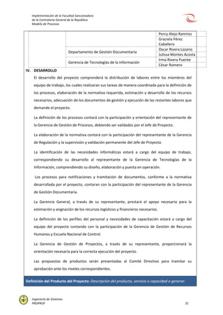 Implementación de la Facultad Sancionadora
de la Contraloría General de la República
Modelo de Procesos
Ingeniería de Sistemas
PROPROF 31
Percy Alejo Ramírez
Graciela Pérez
Caballero
Departamento de Gestión Documentaria
Oscar Rivera Lozano
Julissa Montes Acosta
Gerencia de Tecnologías de la Información
Irma Rivera Puente
César Romero
IV. DESARROLLO
El desarrollo del proyecto comprenderá la distribución de labores entre los miembros del
equipo de trabajo, los cuales realizaran sus tareas de manera coordinada para la definición de
los procesos, elaboración de la normativa requerida, estimación y desarrollo de los recursos
necesarios, adecuación de los documentos de gestión y ejecución de las restantes labores que
demande el proyecto.
La definición de los procesos contará con la participación y orientación del representante de
la Gerencia de Gestión de Procesos, debiendo ser validados por el Jefe de Proyecto.
La elaboración de la normativa contará con la participación del representante de la Gerencia
de Regulación y la supervisión y validación permanente del Jefe de Proyecto.
La identificación de las necesidades informáticas estará a cargo del equipo de trabajo,
correspondiendo su desarrollo al representante de la Gerencia de Tecnologías de la
Información, comprendiendo su diseño, elaboración y puesta en operación.
Los procesos para notificaciones y tramitación de documentos, conforme a la normativa
desarrollada por el proyecto, contaran con la participación del representante de la Gerencia
de Gestión Documentaria.
La Gerencia General, a través de su representante, prestará el apoyo necesario para la
estimación y asignación de los recursos logísticos y financieros necesarios.
La definición de los perfiles del personal y necesidades de capacitación estará a cargo del
equipo del proyecto contando con la participación de la Gerencia de Gestión de Recursos
Humanos y Escuela Nacional de Control.
La Gerencia de Gestión de Proyectos, a través de su representante, proporcionará la
orientación necesaria para la correcta ejecución del proyecto.
Las propuestas de productos serán presentadas al Comité Directivo para tramitar su
aprobación ante los niveles correspondientes.
Definición del Producto del Proyecto: Descripción del producto, servicio o capacidad a generar.
 