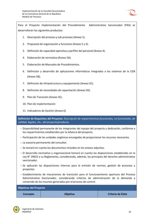 Implementación de la Facultad Sancionadora
de la Contraloría General de la República
Modelo de Procesos
Ingeniería de Sistemas
PROPROF 32
Para el Proyecto Implementación del Procedimiento Administrativo Sancionador (PAS) se
desarrollaran los siguientes productos:
1. Descripción del proceso y sub procesos (Anexo 1).
2. Propuesta de organización y funciones (Anexo 2 y 3).
3. Definición de capacidad operativa y perfiles del personal (Anexo 4).
4. Elaboración de normativa (Anexo 5A).
5. Elaboración de Manuales de Procedimientos.
6. Definición y desarrollo de aplicaciones informáticas integradas a los sistemas de la CGR
(Anexo 5B).
7. Definición de infraestructura y equipamiento (Anexo 5C).
8. Definición de necesidades de capacitación (Anexo 5D).
9. Plan de Transición (Anexo 5E).
10. Plan de implementación
11. Indicadores de Gestión (Anexo 6)
Definición de Requisitos del Proyecto: Descripción de requerimientos funcionales, no funcionales, de
calidad, legales, etc., del proyecto/producto.
 Disponibilidad permanente de los integrantes del equipo del proyecto y dedicación, conforme a
los requerimientos establecidos por la Jefatura del proyecto.
 Participación de las unidades orgánicas encargadas de proporcionar los recursos necesarios.
 La asesoría permanente del consultor.
 Se tomará en cuenta los documentos incluidos en los anexos adjuntos.
 El desarrollo normativo y organizacional tomará en cuenta las disposiciones establecidas en la
Ley N° 29622 y su Reglamento, considerando, además, los principios del derecho administrativo
sancionador.
 Se aplicarán las disposiciones internas para la emisión de normas, gestión de procesos y
proyectos.
 Establecimiento de mecanismos de transición para el funcionamiento oportuno del Proceso
Administrativo Sancionador, considerando criterios de administración de la demanda y
contenido de los insumos generados por el proceso de control.
Objetivos del Proyecto
Concepto Objetivo Criterio de Éxito
 