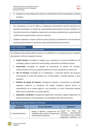 Implementación de la Facultad Sancionadora
de la Contraloría General de la República
Modelo de Procesos
Ingeniería de Sistemas
PROPROF 34
c) Implantar el nuevo enfoque de control con una definición clara de los productos y servicios
brindados.
Justificación del Proyecto: Motivos, razones, o argumentos que justifican la ejecución del proyecto.
 Dar cumplimiento a la Ley N° 29622 y su Reglamento, permitiendo el efectivo ejercicio de la
potestad sancionadora en materia de responsabilidad administrativa funcional, conferida a la
Contraloría General de la República, elaborando la normativa complementaría, proponiendo las
modificaciones organizacionales y recursos necesarios.
 Establecer estándares y criterios uniformes para los procesos, procedimientos y herramientas de
la potestad sancionadora en materia de responsabilidad administrativa funcional.
Fecha de Elaboración
Conformación de Roles del Equipo del Proyecto
Los integrantes del proyecto deberán atenerse a lo establecido en las disposiciones para la gestión
de proyectos, conforme al siguiente resumen:
 Comité Directivo: Encargado de asegurar que el proyecto se encuentre alineado con las
estrategias, políticas y directrices institucionales, evaluando los resultados de avance.
 Patrocinador: Encargado de aprobar los documentos de gestión del proyecto,
proporcionando los recursos y soporte necesarios, así como cautelando su correcto uso.
 Jefe de Proyecto: Encargado de la coordinación y supervisión general del proyecto,
constituyendo el enlace del Proyecto con el Patrocinador, el Comité Directivo y otros
proyectos.
 Miembro de Equipo de Proyecto: Encargado de ejecutar y documentar las actividades
asignadas, conforme al cronograma de trabajo, brindando opinión técnica en
representación de la unidad orgánica a que pertenece, así como coordinando aquellas
labores que correspondan a su unidad orgánica.
 Especialista / Facilitador: Encargado del seguimiento, monitoreo y apoyo coadyuvante a la
Jefatura de Proyecto, en lo relacionado a la metodología y desarrollo del proyecto.
Grupos de Interés que intervienen en el Proyecto
UO/ Grupo
organizacional
Rol que desempeña Expectativa
1. Secretaría General
 Apoyar la gestión y proporcionar las
facilidades que requiere el equipo para
el desarrollo del proyecto.
Lograr las metas del
proyecto, desarrollando,
los productos con la calidad
esperada y conforme a la
 