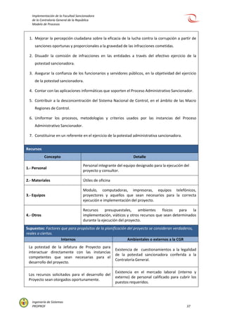 Implementación de la Facultad Sancionadora
de la Contraloría General de la República
Modelo de Procesos
Ingeniería de Sistemas
PROPROF 37
1. Mejorar la percepción ciudadana sobre la eficacia de la lucha contra la corrupción a partir de
sanciones oportunas y proporcionales a la gravedad de las infracciones cometidas.
2. Disuadir la comisión de infracciones en las entidades a través del efectivo ejercicio de la
potestad sancionadora.
3. Asegurar la confianza de los funcionarios y servidores públicos, en la objetividad del ejercicio
de la potestad sancionadora.
4. Contar con las aplicaciones informáticas que soporten el Proceso Administrativo Sancionador.
5. Contribuir a la desconcentración del Sistema Nacional de Control, en el ámbito de las Macro
Regiones de Control.
6. Uniformar los procesos, metodologías y criterios usados por las instancias del Proceso
Administrativo Sancionador.
7. Constituirse en un referente en el ejercicio de la potestad administrativa sancionadora.
Recursos
Concepto Detalle
1.- Personal
Personal integrante del equipo designado para la ejecución del
proyecto y consultor.
2.- Materiales Útiles de oficina
3.- Equipos
Modulo, computadoras, impresoras, equipos telefónicos,
proyectores y aquellos que sean necesarios para la correcta
ejecución e implementación del proyecto.
4.- Otros
Recursos presupuestales, ambientes físicos para la
implementación, viáticos y otros recursos que sean determinados
durante la ejecución del proyecto.
Supuestos: Factores que para propósitos de la planificación del proyecto se consideran verdaderos,
reales o ciertos.
Internos Ambientales o externos a la CGR
La potestad de la Jefatura de Proyecto para
interactuar directamente con las instancias
competentes que sean necesarias para el
desarrollo del proyecto.
Existencia de cuestionamientos a la legalidad
de la potestad sancionadora conferida a la
Contraloría General.
Los recursos solicitados para el desarrollo del
Proyecto sean otorgados oportunamente.
Existencia en el mercado laboral (interno y
externo) de personal calificado para cubrir los
puestos requeridos.
 