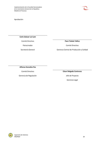 Implementación de la Facultad Sancionadora
de la Contraloría General de la República
Modelo de Procesos
Ingeniería de Sistemas
PROPROF 38
Aprobación:
Carla Salazar Lui-Lam
Comité Directivo
Patrocinador
Secretaría General
Alfonso González Paz
Comité Directivo
Gerencia de Regulación
Paco Toledo Yallico
Comité Directivo
Gerencia Central de Producción y Calidad
César Delgado Contreras
Jefe de Proyecto
Gerencia Legal
 