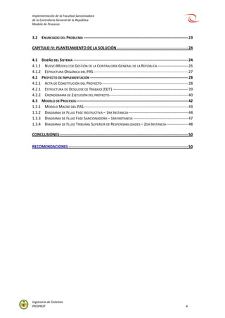 Implementación de la Facultad Sancionadora
de la Contraloría General de la República
Modelo de Procesos
Ingeniería de Sistemas
PROPROF 4
3.2 ENUNCIADO DEL PROBLEMA ----------------------------------------------------------------------------------23
CAPITULO IV: PLANTEAMIENTO DE LA SOLUCIÓN--------------------------------------------------------24
4.1 DISEÑO DEL SISTEMA ------------------------------------------------------------------------------------------24
4.1.1 NUEVO MODELO DE GESTIÓN DE LA CONTRALORÍA GENERAL DE LA REPÚBLICA ------------------------26
4.1.2 ESTRUCTURA ORGÁNICA DEL PAS --------------------------------------------------------------------------27
4.2 PROYECTO DE IMPLEMENTACIÓN -----------------------------------------------------------------------------28
4.2.1 ACTA DE CONSTITUCIÓN DEL PROYECTO--------------------------------------------------------------------28
4.2.1 ESTRUCTURA DE DESGLOSE DE TRABAJO (EDT) -----------------------------------------------------------39
4.2.2 CRONOGRAMA DE EJECUCIÓN DEL PROYECTO--------------------------------------------------------------40
4.3 MODELO DE PROCESOS----------------------------------------------------------------------------------------42
1.3.1 MODELO MACRO DEL PAS----------------------------------------------------------------------------------43
1.3.2 DIAGRAMA DE FLUJO FASE INSTRUCTIVA – 1RA INSTANCIA-----------------------------------------------44
1.3.3 DIAGRAMA DE FLUJO FASE SANCIONADORA – 1RA INSTANCIA -------------------------------------------47
1.3.4 DIAGRAMA DE FLUJO TRIBUNAL SUPERIOR DE RESPONSABILIDADES – 2DA INSTANCIA-----------------48
CONCLUSIONES-----------------------------------------------------------------------------------------------------50
RECOMENDACIONES ----------------------------------------------------------------------------------------------50
 