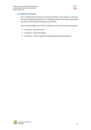 Implementación de la Facultad Sancionadora
de la Contraloría General de la República
Modelo de Procesos
Ingeniería de Sistemas
PROPROF 42
4.3 Modelo de Procesos
Para la elaboración del modelo de procesos del PAS, se han tenido en cuenta las
estructuras orgánicas propuestas, a fin de poder identificar los actores funcionales
que darán vida al proceso a lo largo de su desarrollo.
Cabe recalcar también que el PAS se ha dividido en 3 fases, de la manera que sigue:
 1° Instancia – Fase Instructora
 1° Instancia – Fase Sancionadora
 2° Instancia – Tribunal Superior de Responsabilidades Administrativas
 