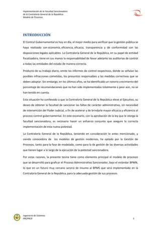 Implementación de la Facultad Sancionadora
de la Contraloría General de la República
Modelo de Procesos
Ingeniería de Sistemas
PROPROF 5
INTRODUCCIÓN
El Control Gubernamental es hoy en día, el mejor medio para verificar que la gestión pública se
haya realizado con economía, eficiencia, eficacia, transparencia y de conformidad con las
disposiciones legales aplicables. La Contraloría General de la República, en su papel de entidad
fiscalizadora, tiene en sus manos la responsabilidad de llevar adelante las auditorías de control
a todas las entidades del estado de manera correcta.
Producto de su trabajo diario, emite los informes de control respectivos, donde se señalan las
posibles infracciones cometidas, los presuntos responsables y las medidas correctivas que se
deben adoptar. Sin embargo, en los últimos años, se ha identificado un notorio crecimiento del
porcentaje de recomendaciones que no han sido implementadas totalmente o peor aún, no se
han tenido en cuenta.
Esta situación ha conllevado a que la Contraloría General de la República eleve al Ejecutivo, su
deseo de obtener la facultad de sancionar las faltas de carácter administrativo, sin necesidad
de intervención del Poder Judicial, a fin de acelerar y de brindarle mayor eficacia y eficiencia al
proceso control gubernamental. En este escenario, con la aprobación de la ley que le otorga la
facultad sancionadora, es necesario hacer un esfuerzo conjunto que asegure la correcta
implementación de esta nueva potestad.
La Contraloría General de la República, teniendo en consideración lo antes mencionado, y
siendo conocedora de los modelos de gestión modernos, ha optado por la Gestión de
Procesos, tanto para la fase de modelado, como para la de gestión de las diversas actividades
que tienen lugar a lo largo de la ejecución de la potestad sancionadora.
Por estas razones, la presente tesina tiene como elemento principal el modelo de procesos
que se desarrolló para graficar el Proceso Administrativo Sancionador, bajo el estándar BPMN,
lo que en un futuro muy cercano servirá de insumo al BPMS que será implementado en la
Contraloría General de la República, para la adecuada gestión de sus procesos.
 