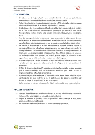 Implementación de la Facultad Sancionadora
de la Contraloría General de la República
Modelo de Procesos
Ingeniería de Sistemas
PROPROF 50
CONCLUSIONES
 El método de trabajo aplicado ha permitido delimitar el alcance del sistema,
englobándolo y denominándolo como Sistema Nacional de Control.
 Se han identificado las necesidades que presentaba el SNC orientadas a ejercer nuevas
facultades sancionadoras de acuerdo a la problemática descrita.
 Producto de estas necesidades identificadas, se elaboró un nuevo modelo de gestión,
en el cuál, se detallaron los requerimientos que habían que satisfacer para que el
Nuevo Sistema pudiera llevar a cabo eficaz y eficientemente sus nuevas operaciones
core.
 Uno de los requerimientos importantes y que justamente ha sido materia de esta
tesina ha sido el desarrollo del componente de procesos, el cuál ha sido desarrollado
cumpliendo las exigencias y estándares que la propia metodología de procesos exige.
 La gestión de procesos en sí, es una metodología de carácter sistémico ya que se
asegura del desarrollo a detalle de cada componente por separado, pero sin perder de
vista y definiendo claramente el flujo de información que es el principal elemento de
interacción con otros procesos o entes externos. El modelo de procesos se convierte
así en la descripción más completa del sistema ya que asegura la integridad de sus
operaciones, por la visión horizontal y vertical que debe integrar.
 El Nuevo Modelo de Gestión de la CGR ha sido aprobado por la Alta Dirección en la
consideración de representar adecuadamente el enfoque de modernización de la
Contraloría.
 El Plan de Implementación del Proceso Administrativo Sancionador ha sido aprobado
por el Comité Directivo por ser considerado adecuado para llevar a cabo la
implementación de la facultad sancionadora.
 El modelo de procesos del PAS se ha formulado con el apoyo de los asesores legales
del Despacho del Vice-Contralor y con la participación de todos los miembros del
equipo de proyecto, liderados por el Jefe de Proyecto.
 Se ha cumplido de manera exitosa con los objetivos planteados en la presente tesina.
RECOMENDACIONES
 Aprobar el modelo de procesos formulado para el Proceso Administrativo Sancionador
y disponer los recursos para su adecuada implementación.
 Migrar el modelo de procesos hacia la plataforma BPM para que el PAS pueda
gestionarse de manera adecuada.
 Establecer los lineamientos de mejora continua del PAS y ejecutarlos.
 