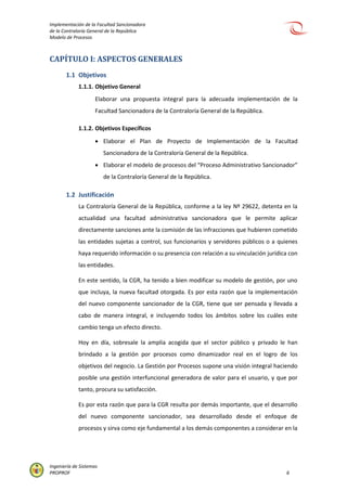Implementación de la Facultad Sancionadora
de la Contraloría General de la República
Modelo de Procesos
Ingeniería de Sistemas
PROPROF 6
CAPÍTULO I: ASPECTOS GENERALES
1.1 Objetivos
1.1.1. Objetivo General
Elaborar una propuesta integral para la adecuada implementación de la
Facultad Sancionadora de la Contraloría General de la República.
1.1.2. Objetivos Específicos
 Elaborar el Plan de Proyecto de Implementación de la Facultad
Sancionadora de la Contraloría General de la República.
 Elaborar el modelo de procesos del “Proceso Administrativo Sancionador”
de la Contraloría General de la República.
1.2 Justificación
La Contraloría General de la República, conforme a la ley Nº 29622, detenta en la
actualidad una facultad administrativa sancionadora que le permite aplicar
directamente sanciones ante la comisión de las infracciones que hubieren cometido
las entidades sujetas a control, sus funcionarios y servidores públicos o a quienes
haya requerido información o su presencia con relación a su vinculación jurídica con
las entidades.
En este sentido, la CGR, ha tenido a bien modificar su modelo de gestión, por uno
que incluya, la nueva facultad otorgada. Es por esta razón que la implementación
del nuevo componente sancionador de la CGR, tiene que ser pensada y llevada a
cabo de manera integral, e incluyendo todos los ámbitos sobre los cuáles este
cambio tenga un efecto directo.
Hoy en día, sobresale la amplia acogida que el sector público y privado le han
brindado a la gestión por procesos como dinamizador real en el logro de los
objetivos del negocio. La Gestión por Procesos supone una visión integral haciendo
posible una gestión interfuncional generadora de valor para el usuario, y que por
tanto, procura su satisfacción.
Es por esta razón que para la CGR resulta por demás importante, que el desarrollo
del nuevo componente sancionador, sea desarrollado desde el enfoque de
procesos y sirva como eje fundamental a los demás componentes a considerar en la
 