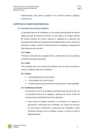 Implementación de la Facultad Sancionadora
de la Contraloría General de la República
Modelo de Procesos
Ingeniería de Sistemas
PROPROF 7
implementación, tales como la gestión de los recursos humanos, logísticos,
financieros, etc.
CAPÍTULO II: MARCO REFERENCIAL
2.1 Contraloría General de la República
La Contraloría General de la República es una entidad descentralizada de derecho
público que goza de autonomía conforme a su ley orgánica. Es el órgano superior
del Sistema Nacional de Control, supervisa la legalidad de la ejecución del
presupuesto del Estado, de las operaciones de la deuda pública y de los actos de las
instituciones sujetas a control. El Contralor General es designado a propuesta del
Poder Ejecutivo, por siete años.
2.1.1 Misión
“Promover el desarrollo de una gestión eficaz y moderna de los recursos públicos
en beneficio de todos los peruanos”.
2.1.2 Visión
“Ser reconocida como una institución de excelencia, que crea valor y contribuye a
mejorar la calidad de vida de los ciudadanos”.
2.1.3 Valores
 Honestidad (Siempre con la verdad)
 Justicia (Obrar con la razón y la ley)
 Prudencia (Actuar oportunamente con conocimiento y responsabilidad)
2.1.4 Atribuciones de la CGR
De acuerdo al art. 22 de la Ley Orgánica del Sistema Nacional de Control y de
la Contraloría General de la República, aprobada por Ley N° 27785 son
atribuciones de la Contraloría General de la República:
 Tener acceso en cualquier momento, y sin limitación a los registros, a
documentos e información de las entidades, aun cuando sean secretos;
así como requerir información a particulares que mantengan o hayan
mantenido relaciones con las entidades; siempre y cuando no violen la
libertad individual.
 