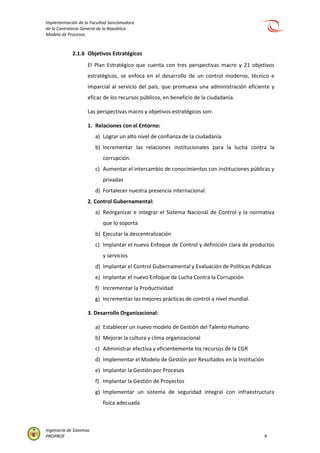 Implementación de la Facultad Sancionadora
de la Contraloría General de la República
Modelo de Procesos
Ingeniería de Sistemas
PROPROF 9
2.1.6 Objetivos Estratégicos
El Plan Estratégico que cuenta con tres perspectivas macro y 21 objetivos
estratégicos, se enfoca en el desarrollo de un control moderno, técnico e
imparcial al servicio del país, que promueva una administración eficiente y
eficaz de los recursos públicos, en beneficio de la ciudadanía.
Las perspectivas macro y objetivos estratégicos son:
1. Relaciones con el Entorno:
a) Lograr un alto nivel de confianza de la ciudadanía
b) Incrementar las relaciones institucionales para la lucha contra la
corrupción.
c) Aumentar el intercambio de conocimientos con instituciones públicas y
privadas
d) Fortalecer nuestra presencia internacional.
2. Control Gubernamental:
a) Reorganizar e integrar el Sistema Nacional de Control y la normativa
que lo soporta
b) Ejecutar la descentralización
c) Implantar el nuevo Enfoque de Control y definición clara de productos
y servicios
d) Implantar el Control Gubernamental y Evaluación de Políticas Públicas
e) Implantar el nuevo Enfoque de Lucha Contra la Corrupción
f) Incrementar la Productividad
g) Incrementar las mejores prácticas de control a nivel mundial.
3. Desarrollo Organizacional:
a) Establecer un nuevo modelo de Gestión del Talento Humano
b) Mejorar la cultura y clima organizacional
c) Administrar efectiva y eficientemente los recursos de la CGR
d) Implementar el Modelo de Gestión por Resultados en la Institución
e) Implantar la Gestión por Procesos
f) Implantar la Gestión de Proyectos
g) Implementar un sistema de seguridad integral con infraestructura
física adecuada
 