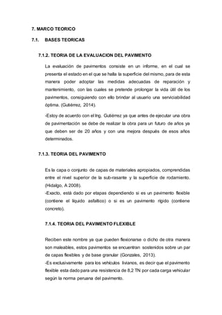 7. MARCO TEORICO
7.1. BASES TEORICAS
7.1.2. TEORIA DE LA EVALUACION DEL PAVIMENTO
La evaluación de pavimentos consiste en un informe, en el cual se
presenta el estado en el que se halla la superficie del mismo, para de esta
manera poder adoptar las medidas adecuadas de reparación y
mantenimiento, con las cuales se pretende prolongar la vida útil de los
pavimentos, consiguiendo con ello brindar al usuario una serviciabilidad
óptima. (Gutiérrez, 2014).
-Estoy de acuerdo con el Ing. Gutiérrez ya que antes de ejecutar una obra
de pavimentación se debe de realizar la obra para un futuro de años ya
que deben ser de 20 años y con una mejora después de esos años
determinados.
7.1.3. TEORIA DEL PAVIMENTO
Es la capa o conjunto de capas de materiales apropiados, comprendidas
entre el nivel superior de la sub-rasante y la superficie de rodamiento.
(Hidalgo, A 2008).
-Exacto, está dado por etapas dependiendo si es un pavimento flexible
(contiene el líquido asfaltico) o si es un pavimento rígido (contiene
concreto).
7.1.4. TEORIA DEL PAVIMENTO FLEXIBLE
Reciben este nombre ya que pueden flexionarse o dicho de otra manera
son maleables, estos pavimentos se encuentran sostenidos sobre un par
de capas flexibles y de base granular (Gonzales, 2013).
-Es exclusivamente para los vehículos livianos, es decir que el pavimento
flexible esta dado para una resistencia de 8,2 TN por cada carga vehicular
según la norma peruana del pavimento.
 