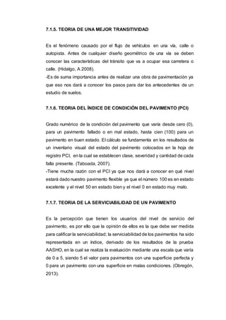 7.1.5. TEORIA DE UNA MEJOR TRANSITIVIDAD
Es el fenómeno causado por el flujo de vehículos en una vía, calle o
autopista. Antes de cualquier diseño geométrico de una vía se deben
conocer las características del tránsito que va a ocupar esa carretera o
calle. (Hidalgo, A 2008).
-Es de suma importancia antes de realizar una obra de pavimentación ya
que eso nos dará a conocer los pasos para dar los antecedentes de un
estudio de suelos.
7.1.6. TEORIA DEL ÍNDICE DE CONDICIÓN DEL PAVIMENTO (PCI)
Grado numérico de la condición del pavimento que varía desde cero (0),
para un pavimento fallado o en mal estado, hasta cien (100) para un
pavimento en buen estado. El cálculo se fundamenta en los resultados de
un inventario visual del estado del pavimento colocados en la hoja de
registro PCI, en la cual se establecen clase, severidad y cantidad de cada
falla presente. (Taboada, 2007).
-Tiene mucha razón con el PCI ya que nos dará a conocer en qué nivel
estará dado nuestro pavimento flexible ya que el número 100 es en estado
excelente y el nivel 50 en estado bien y el nivel 0 en estado muy malo.
7.1.7. TEORIA DE LA SERVICIABILIDAD DE UN PAVIMENTO
Es la percepción que tienen los usuarios del nivel de servicio del
pavimento, es por ello que la opinión de ellos es la que debe ser medida
para calificar la serviciabilidad; la serviciabilidad de los pavimentos ha sido
representada en un índice, derivado de los resultados de la prueba
AASHO, en la cual se realiza la evaluación mediante una escala que varía
de 0 a 5, siendo 5 el valor para pavimentos con una superficie perfecta y
0 para un pavimento con una superficie en malas condiciones. (Obregón,
2013).
 