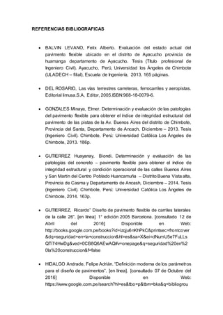 REFERENCIAS BIBLIOGRAFICAS
 BALVIN LEVANO, Felix Alberto. Evaluación del estado actual del
pavimento flexible ubicado en el distrito de Ayacucho provincia de
huamanga departamento de Ayacucho. Tesis (Título profesional de
Ingeniero Civil). Ayacucho, Perú, Universidad los Ángeles de Chimbote
(ULADECH – filial), Escuela de Ingeniería, 2013. 165 páginas.
 DEL ROSARIO, Las vías terrestres carreteras, ferrocarriles y aeropistas.
Editorial limusa.S.A, Editor, 2005.ISBN:968-18-0079-6.
 GONZALES Minaya, Elmer. Determinación y evaluación de las patologías
del pavimento flexible para obtener el índice de integridad estructural del
pavimento de las pistas de la Av. Buenos Aires del distrito de Chimbote,
Provincia del Santa, Departamento de Ancach, Diciembre – 2013. Tesis
(Ingeniero Civil). Chimbote, Perú: Universidad Católica Los Ángeles de
Chimbote, 2013. 186p.
 GUTIERREZ Huayanay, Biondi. Determinación y evaluación de las
patologías del concreto – pavimento flexible para obtener el índice de
integridad estructural y condición operacional de las calles Buenos Aires
y San Martin del Centro Poblado Huancamuña – Distrito Buena Vista alta,
Provincia de Casma y Departamento de Ancash, Diciembre – 2014. Tesis
(Ingeniero Civil). Chimbote, Perú: Universidad Católica Los Ángeles de
Chimbote, 2014. 163p.
 GUTIERREZ, Ricardo” Diseño de pavimento flexible de carriles laterales
de la calle 26”. [en línea] 1° edición 2005 Barcelona. [consultado 12 de
Abril del 2016] Disponible en Web:
http://books.google.com.pe/books?id=izqju6nKhPkC&printsec=frontcover
&dq=seguridad+en+la+construccion&hl=es&sa=X&ei=dNumU5e7FuLLs
QTi74HwDg&ved=0CB8Q6AEwAQ#v=onepage&q=seguridad%20en%2
0la%20construccion&f=false
 HIDALGO Andrade, Felipe Adrián. “Definición moderna de los parámetros
para el diseño de pavimentos”. [en línea]. [consultado 07 de Octubre del
2016] Disponible en Web:
https://www.google.com.pe/search?hl=es&tbo=p&tbm=bks&q=bibliogrou
 