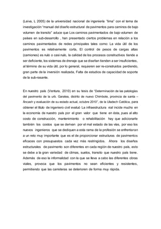 (Leiva, L 2005) de la universidad nacional de ingeniería ”lima” con el tema de
investigación “manual del diseño estructural de pavimentos para caminos de bajo
volumen de transito” aduce que Los caminos pavimentados de bajo volumen de
países en sub-desarrollo , han presentado ciertos problemas en relación a los
caminos pavimentados de redes principales tales como: La vida útil de los
pavimentos es relativamente corta, El control de pesos de cargas altas
(camiones) es nulo o casi nulo, la calidad de los procesos constructivos tiende a
ser deficiente, los sistemas de drenaje que se diseñan tienden a ser insuficientes,
al término de su vida útil, por lo general, requieren ser re-construidos perdiendo,
gran parte de la inversión realizada, Falta de estudios de capacidad de soporte
de la sub-rasante.
En nuestro país (Ventura, 2010) en su tesis de “Determinación de las patologías
del pavimento de la urb. Garatea, distrito de nuevo Chimbote, provincia de santa –
Áncash y evaluación de su estado actual, octubre 2010”, de la Uladech Católica, para
obtener el título de ingeniero civil evaluó La infraestructura vial incide mucho en
la economía de nuestro país por el gran valor que tiene en ésta, pues al alto
costo de construcción, mantenimiento o rehabilitación hay que adicionarle
también los costos que se derivan por el mal estado de las vías, por eso los
nuevos ingenieros que se dediquen a esta rama de la profesión se enfrentaran
a un reto muy importante que es el de proporcionar estructuras de pavimentos
eficaces con presupuestos cada vez más restringidos. Ahora los diseños
estructurales de pavimento son diferentes en cada región de nuestro país, esto
se debe a la gran variedad de climas, suelos, transito que nuestro país tiene.
Además de eso la informalidad con la que se lleva a cabo las diferentes obras
viales, provoca que los pavimentos no sean eficientes y resistentes,
permitiendo que las carreteras se deterioren de forma muy rápida.
 