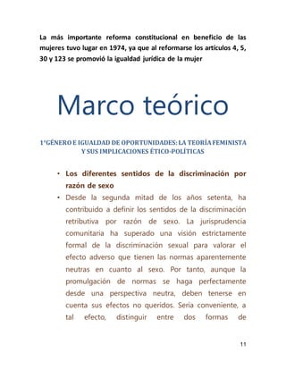 11
La más importante reforma constitucional en beneficio de las
mujeres tuvo lugar en 1974, ya que al reformarse los artículos 4, 5,
30 y 123 se promovió la igualdad jurídica de la mujer
Marco teórico
1°GÉNEROE IGUALDAD DE OPORTUNIDADES:LA TEORÍAFEMINISTA
Y SUS IMPLICACIONES ÉTICO-POLÍTICAS
• Los diferentes sentidos de la discriminación por
razón de sexo
• Desde la segunda mitad de los años setenta, ha
contribuido a definir los sentidos de la discriminación
retributiva por razón de sexo. La jurisprudencia
comunitaria ha superado una visión estrictamente
formal de la discriminación sexual para valorar el
efecto adverso que tienen las normas aparentemente
neutras en cuanto al sexo. Por tanto, aunque la
promulgación de normas se haga perfectamente
desde una perspectiva neutra, deben tenerse en
cuenta sus efectos no queridos. Sería conveniente, a
tal efecto, distinguir entre dos formas de
 