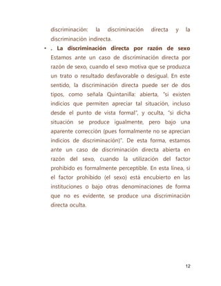 12
discriminación: la discriminación directa y la
discriminación indirecta.
• . La discriminación directa por razón de sexo
Estamos ante un caso de discriminación directa por
razón de sexo, cuando el sexo motiva que se produzca
un trato o resultado desfavorable o desigual. En este
sentido, la discriminación directa puede ser de dos
tipos, como señala Quintanilla: abierta, “si existen
indicios que permiten apreciar tal situación, incluso
desde el punto de vista formal”, y oculta, “si dicha
situación se produce igualmente, pero bajo una
aparente corrección (pues formalmente no se aprecian
indicios de discriminación)”. De esta forma, estamos
ante un caso de discriminación directa abierta en
razón del sexo, cuando la utilización del factor
prohibido es formalmente perceptible. En esta línea, si
el factor prohibido (el sexo) está encubierto en las
instituciones o bajo otras denominaciones de forma
que no es evidente, se produce una discriminación
directa oculta.
 