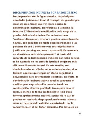 13
DISCRIMINACIÓN INDIRECTA POR RAZÓN DE SEXO
En comparación con la figura anterior, las principales
novedades jurídicas en torno al concepto de igualdad por
razón de sexo, tienen que ver con la noción de
discriminación indirecta. En referencia a la misma, la
Directiva 97/80 sobre la modificación de la carga de la
prueba, define la discriminación indirecta como,
“cualquier disposición, criterio o práctica, aparentemente
neutral, que perjudica de modo desproporcionado a las
personas de uno u otro sexo y no está objetivamente
justificado por ninguna razón u otra condición necesaria,
no vinculada al sexo de las personas”. A través del
concepto de la discriminación indirecta por razón de sexo,
se ha avanzado en los casos de igualdad de género más
allá de su dimensión formal. En este sentido, son
discriminatorias no sólo las acciones intencionales, sino
también aquellas que tengan un efecto perjudicial o
desventajoso para determinados colectivos. En efecto, la
discriminación indirecta abarca aquellas conductas o
medidas para cuya adopción no se ha tenido en
consideración el factor prohibido (en nuestro caso el
sexo), al menos de forma predominante, sino otros
factores aparentemente neutros, a pesar de lo cual se
produce un resultado desproporcionadamente adverso
sobre un determinado colectivo caracterizado por la
concurrencia en él del factor prohibido. Por tanto, es, en
 