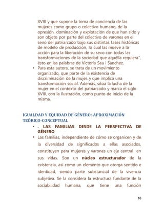 16
XVIII y que supone la toma de conciencia de las
mujeres como grupo o colectivo humano, de la
opresión, dominación y explotación de que han sido y
son objeto por parte del colectivo de varones en el
seno del patriarcado bajo sus distintas fases históricas
de modelo de producción, lo cual las mueve a la
acción para la liberación de su sexo con todas las
transformaciones de la sociedad que aquélla requiera”,
ésto en las palabras de Victoria Sau i Sánchez.
• Para esta autora, se trata de un movimiento
organizado, que parte de la existencia de
discriminación de la mujer, y que implica una
transformación social. Además, sitúa la lucha de la
mujer en el contexto del patriarcado y marca el siglo
XVIII, con la Ilustración, como punto de inicio de la
misma.
IGUALDAD Y EQUIDAD DE GÉNERO: APROXIMACIÓN
TEÓRICO-CONCEPTUAL
• . LAS FAMILIAS DESDE LA PERSPECTIVA DE
GÉNERO
• Las familias, independiente de cómo se organicen y de
la diversidad de significados a ellas asociados,
constituyen para mujeres y varones un eje central en
sus vidas. Son un núcleo estructurador de la
existencia, así como un elemento que otorga sentido e
identidad, siendo parte substancial de la vivencia
subjetiva. Se la considera la estructura fundante de la
sociabilidad humana, que tiene una función
 