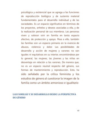 17
psicológica y existencial que se agrega a las funciones
de reproducción biológica y de sustento material
fundamentales para el desarrollo individual y de las
sociedades. Es un espacio significativo en términos de
los proyectos, anhelos y deseos asociadas a ella, y de
la realización personal de sus miembros. Las personas
viven y valoran vivir en familia en tanto espacio
afectivo, de protección y apoyo. Pese a ello, también
las familias son un espacio primario en la vivencia de
abusos, violencia y dolor. Las posibilidades de
desarrollo y acción de mujeres y varones no son
iguales ni equitativas en su interior, encontrándose por
lo general, las mujeres, las jóvenes y las niñas en
desventaja en relación a los varones. De manera que,
no es un espacio neutral respecto del género, sus
formas de mantenimiento y reproducción. Esto, ha
sido señalado por la crítica feminista y los
estudios de género al cuestionar la imagen de la
familia como un ámbito armonioso e igualitario
LAS FAMILIAS Y SU DESARROLLO DESDE LA PERSPECTIVA
DE GÉNERO
 