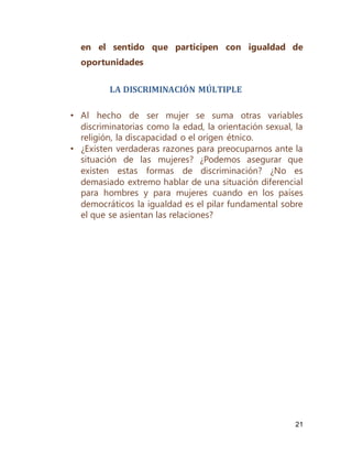 21
en el sentido que participen con igualdad de
oportunidades
LA DISCRIMINACIÓN MÚLTIPLE
• Al hecho de ser mujer se suma otras variables
discriminatorias como la edad, la orientación sexual, la
religión, la discapacidad o el origen étnico.
• ¿Existen verdaderas razones para preocuparnos ante la
situación de las mujeres? ¿Podemos asegurar que
existen estas formas de discriminación? ¿No es
demasiado extremo hablar de una situación diferencial
para hombres y para mujeres cuando en los países
democráticos la igualdad es el pilar fundamental sobre
el que se asientan las relaciones?
 