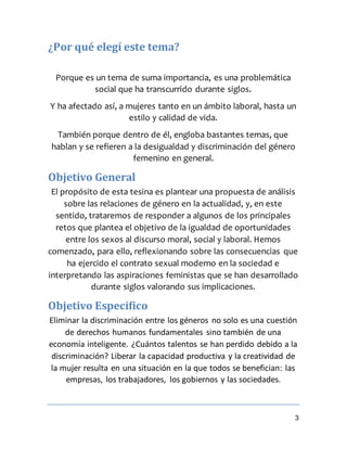 3
¿Por qué elegí este tema?
Porque es un tema de suma importancia, es una problemática
social que ha transcurrido durante siglos.
Y ha afectado así, a mujeres tanto en un ámbito laboral, hasta un
estilo y calidad de vida.
También porque dentro de él, engloba bastantes temas, que
hablan y se refieren a la desigualdad y discriminación del género
femenino en general.
Objetivo General
El propósito de esta tesina es plantear una propuesta de análisis
sobre las relaciones de género en la actualidad, y, en este
sentido, trataremos de responder a algunos de los principales
retos que plantea el objetivo de la igualdad de oportunidades
entre los sexos al discurso moral, social y laboral. Hemos
comenzado, para ello, reflexionando sobre las consecuencias que
ha ejercido el contrato sexual moderno en la sociedad e
interpretando las aspiraciones feministas que se han desarrollado
durante siglos valorando sus implicaciones.
Objetivo Especifico
Eliminar la discriminación entre los géneros no solo es una cuestión
de derechos humanos fundamentales sino también de una
economía inteligente. ¿Cuántos talentos se han perdido debido a la
discriminación? Liberar la capacidad productiva y la creatividad de
la mujer resulta en una situación en la que todos se benefician: las
empresas, los trabajadores, los gobiernos y las sociedades.
 