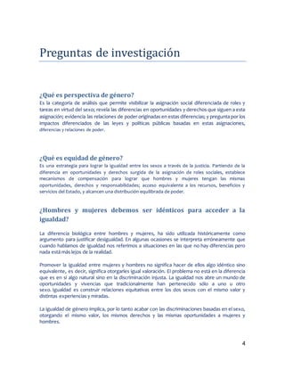 4
Preguntas de investigacion
¿Qué es perspectiva de género?
Es la categoría de análisis que permite visibilizar la asignación social diferenciada de roles y
tareas en virtud del sexo; revela las diferencias en oportunidades y derechos que siguen a esta
asignación; evidencia las relaciones de poder originadas en estas diferencias; y pregunta por los
impactos diferenciados de las leyes y políticas públicas basadas en estas asignaciones,
diferencias y relaciones de poder.
¿Qué es equidad de género?
Es una estrategia para lograr la igualdad entre los sexos a través de la justicia. Partiendo de la
diferencia en oportunidades y derechos surgida de la asignación de roles sociales, establece
mecanismos de compensación para lograr que hombres y mujeres tengan las mismas
oportunidades, derechos y responsabilidades; acceso equivalente a los recursos, beneficios y
servicios del Estado, y alcancen una distribución equilibrada de poder.
¿Hombres y mujeres debemos ser idénticos para acceder a la
igualdad?
La diferencia biológica entre hombres y mujeres, ha sido utilizada históricamente como
argumento para justificar desigualdad. En algunas ocasiones se interpreta erróneamente que
cuando hablamos de igualdad nos referimos a situaciones en las que no hay diferencias pero
nada está más lejos de la realidad.
Promover la igualdad entre mujeres y hombres no significa hacer de ellos algo idéntico sino
equivalente, es decir, significa otorgarles igual valoración. El problema no está en la diferencia
que es en sí algo natural sino en la discriminación injusta. La igualdad nos abre un mundo de
oportunidades y vivencias que tradicionalmente han pertenecido sólo a uno u otro
sexo. Igualdad es construir relaciones equitativas entre los dos sexos con el mismo valor y
distintas experiencias y miradas.
La igualdad de género implica, por lo tanto acabar con las discriminaciones basadas en el sexo,
otorgando el mismo valor, los mismos derechos y las mismas oportunidades a mujeres y
hombres.
 