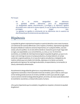 5
Por lo que:
- No es lo mismo desigualdad que diferencia.
- La igualdad admite diferencias, pero no desigualdades.
- La desigualdad supone discriminación y privilegio y la diferencia significa
diversidad entre cosas de la misma especie, lo cual no implica discriminaciones o
privilegios de ningún tipo.
- La igualdad no significa la eliminación de las diferencias sino la ausencia de
discriminación por la existencia de esas diferencias.
Hipotesis
La equidad de género representael respeto a nuestrosderechos como seres humanos
y la tolerancia de nuestrasdiferencias como mujeres y hombres, representala igualdad
de oportunidadesen todoslos sectores importantesy en cualquierámbito, sea este
social, culturalo político. Es en este último donde es necesario que la mujer hagavaler
su lugar,suscapacidades y sus conocimientos, su voto,su voz. En el terreno
económico, es también de vital importancia lograrla equidad de género, ya que si a la
mujer se le restringe el acceso al campo productivo, al campo laboralo al campo
comercial, se genera pobreza. En el caso de mujeres estudiantesy trabajadoras,las
madres solterasque son el pilar de la familia, ¿Qué pasa si no tienen una fuente
generadorade ingresos?Se restringela educación, el esparcimiento, la recreación, la
saludy sobretodola alimentación.
Actualmentela desigualdadde géneroses unaproblemática que los gobiernos y
organismosnacionales e internacionalestratande erradicar, pero si bien es cierto que
se han tenido grandesavances en el tema, también es cierto que cada día surgen
nuevossectores donde la desigualdadde género, de etnia y de clase social obstaculizan
el crecimiento económico y el desarrollosocial y humano.
¿Por qué es importante que la sociedad y losgobiernos respeten y fomente la equidad
de géneros?
 