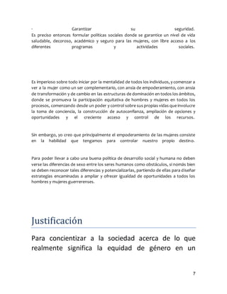 7
· Garantizar su seguridad.
Es preciso entonces formular políticas sociales donde se garantice un nivel de vida
saludable, decoroso, académico y seguro para las mujeres, con libre acceso a los
diferentes programas y actividades sociales.
Es imperioso sobre todo iniciar por la mentalidad de todos los individuos, y comenzar a
ver a la mujer como un ser complementario, con ansia de empoderamiento, con ansia
de transformación y de cambio en las estructuras de dominación en todos los ámbitos,
donde se promueva la participación equitativa de hombres y mujeres en todos los
procesos, comenzando desde un poder y control sobre sus propias vidas que involucre
la toma de conciencia, la construcción de autoconfianza, ampliación de opciones y
oportunidades y el creciente acceso y control de los recursos.
Sin embargo, yo creo que principalmente el empoderamiento de las mujeres consiste
en la habilidad que tengamos para controlar nuestro propio destino.
Para poder llevar a cabo una buena política de desarrollo social y humana no deben
verse las diferencias de sexo entre los seres humanos como obstáculos, si nomás bien
se deben reconocer tales diferencias y potencializarlas, partiendo de ellas para diseñar
estrategias encaminadas a ampliar y ofrecer igualdad de oportunidades a todos los
hombres y mujeres guerrerenses.
Justificacion
Para concientizar a la sociedad acerca de lo que
realmente significa la equidad de género en un
 