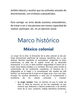 8
ámbito laboral y resaltar que las actitudes actuales de
discriminación, son erróneas y perjudiciales.
Para corregir un error desde nuestros antecedentes,
de tratar o ver a una persona con menos capacidad de
realizar, participar, etc. en un ejercicio social.
Marco histórico
México colonial
-La mujer de la elite: la formación de la elite colonial se dio por
linaje (transmisión patrilineal de honores, beneficios, etc.) y por
alianzas. Muchos españoles se acomodaron arreglando un buen
matrimonio; la dote fue el capital inicial de su desarrollo
empresarial. A su vez, la dote también resguardaba el futuro de la
mujer (esos bienes estaban a su nombre). Ella tuvo como misión la
conservación de las tradiciones castellanas, el fomento de la
religiosidad en el hogar y la consolidación del modelo de vida
familiar. Las funciones de la mujer en el hogar eran: criar a los hijos,
manejar los asuntos domésticos y velar por el cumplimiento y
enseñanza de los valores culturales y morales.
• La mujer mestiza: Tuvo un distinto rol que la mujer de
elite. El ideal de clausura no fue tan respetado, ya que
tuvieron que dedicarse a labores productivas o de servicio
fuera de la casa: comercio, trabajo doméstico (sirvientas,
 