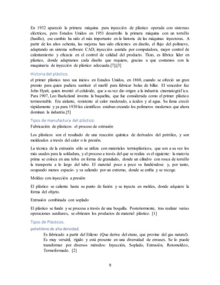 9
En 1932 apareció la primera máquina para inyección de plástico operada con sistemas
eléctricos, pero Estados Unidos en 1951 desarrollo la primera máquina con un tornillo
(husillo), ese cambio ha sido el más importante en la historia de las máquinas inyectoras. A
partir de los años ochenta, las mejoras han sido eficientes en diseño, el flujo del polímero,
adaptando un sistema software CAD, inyección asistida por computadora, mejor control de
calentamiento y eficacia en el control de calidad del producto. Tkno, es fábrica líder en
plástico, donde adaptamos cada diseño que requiere, gracias a que contamos con la
maquinaria de inyección de plástico adecuada.[7],[3]
Historia del plástico.
el primer plástico tuvo sus inicios en Estados Unidos, en 1860, cuando se ofreció un gran
premio para quien pudiera sustituir el marfil para fabricar bolas de billar. El vencedor fue
John Hyatt, quien inventó el celuloide, que a su vez dio origen a la industria cinematográf ica.
Para 1907, Leo Baekeland inventa la baquelita, que fue considerada como el primer plástico
termoestable. Era aislante, resistente al calor moderado, a ácidos y al agua. Su fama creció
rápidamente y ya para 1930 los científicos estaban creando los polímeros modernos que ahora
dominan la industria.[5]
Tipos de manufactura del plástico.
Fabricación de plásticos: el proceso de extrusión
Los plásticos son el resultado de una reacción química de derivados del petróleo, y son
moldeados a través del calor o la presión.
La técnica de la extrusión sólo se utiliza con materiales termoplásticos, que son a su vez los
más usados para la soldadura, y el proceso a través del que se realiza es el siguiente: la materia
prima se coloca en una tolva en forma de granulado, donde un cilindro con rosca de tornillo
la transporta a lo largo del tubo. El material poco a poco va fundiéndose y, por tanto,
ocupando menos espacio- y va saliendo por un extremo, donde se enfría y se recoge.
Moldeo con inyección a presión
El plástico se calienta hasta su punto de fusión y se inyecta en moldes, donde adquiere la
forma del objeto.
Extrusión combinada con soplado
El plástico se funde y se procesa a través de una boquilla. Posteriormente, tras realizar varias
operaciones auxiliares, se obtienen los productos de material plástico. [1]
Tipos de Plásticos.
polietileno de alta densidad.
Es fabricado a partir del Etileno (Que deriva del etano, que provine del gas natural).
Es muy versátil, rígido y está presente en una diversidad de envases. Se lo puede
transformar por diversos métodos: Inyección, Soplado, Extrusión, Rotomoldeo,
Termoformado. [2]
 