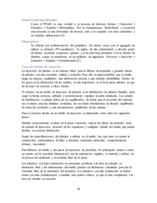 10
Polietileno de baja densidad.
Como el PEAD, es muy versátil y se procesa de diversas formas: • Inyección •
Extrusión • Soplado • Rotomoldeo. Por su transparencia, flexibilidad, y economía
está presente en una diversidad de envases, sólo o en conjunto con otros materiales y
en variadas aplicaciones.[2]
Polipropileno.
Se obtiene por polimerización del propileno. En ciertos casos con el agregado de
etileno se obtienen PP copolímeros. Es rígido, de alta cristalinidad y elevado punto
de fusión, excelente resistencia química y el de más baja densidad. Con la adición de
distintas cargas se transforma en un polímero de ingeniería. Procesos: • Inyección •
Extrusión • Soplado • Termoformado.[2]
Tipos de moldes de inyección.
La inyección de plástico es un sistema eficaz para la fábrica de pequeñas y grandes piezas
de plástico con una excelente calidad y acabado. Para ello es imprescindible que el molde
tenga las mejores cualidades, una elaboración precisa y una máxima durabilidad. Dentro de
los pasos en la fabricación de los moldes, el más importante es el de la pieza plástica ya que
ha de tener un correcto y eficaz diseño.
El objetivo de un molde de inyección de plástico es la distribución de plástico fundido, para
coger la forma correcta, enfriado y posteriormente expulsar la parte moldeada. Los canales
de distribución o coladas deben de ser equilibrados, de forma que el recorrido del material
sea el mismo para las distintas cavidades, de ese modo obtendremos un llenado equilibrado
de todas las cavidades y una presurización equilibrada de las mismas.
Para el correcto diseño de un molde de inyección es importante tener claro los siguientes
pasos:
Diseñar correctamente el plano de la pieza a inyectar, marcar las líneas de partición, zona
de entrada de inyección, posición de los expulsores y cualquier detalle del molde que pueda
facilitar su correcta fabricación.
Según las especificaciones del plástico a utilizar en el molde, hay que tener en cuenta la
contracción, características de flujo y abrasión, estructura molecular, comportamiento
térmico, viscosidad…
Para fabricar un molde y una pieza de inyección de precisión, los principales puntos a tener
en cuenta son la exactitud dimensional con las tolerancias exigidas, el material a utilizar en
el proceso de moldeado y el acabado final de la pieza.
Los plásticos con baja contracción no presentan problema a la hora de calcular su
dimensión final y las dimensiones del molde pueden ser fácilmente calculadas para dar la
exactitud final de la dimensión del producto. Los plásticos con alta contracción se deben
tomar con más consideración y estudiar más puntos críticos ya que es más complicado a la
hora de calcular su reacción.
 