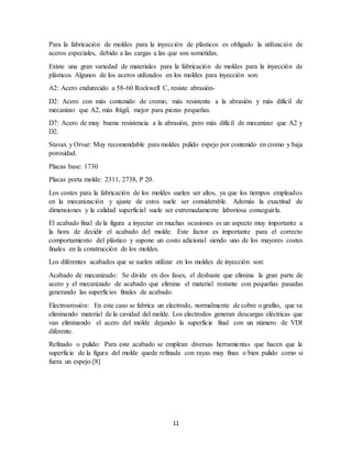 11
Para la fabricación de moldes para la inyección de plásticos es obligado la utilización de
aceros especiales, debido a las cargas a las que son sometidas.
Existe una gran variedad de materiales para la fabricación de moldes para la inyección de
plásticos Algunos de los aceros utilizados en los moldes para inyección son:
A2: Acero endurecido a 58-60 Rockwell C, resiste abrasión-
D2: Acero con más contenido de cromo, más resistente a la abrasión y más difícil de
mecanizar que A2, más frágil, mejor para piezas pequeñas.
D7: Acero de muy buena resistencia a la abrasión, pero más difícil de mecanizar que A2 y
D2.
Stavax y Orvar: Muy recomendable para moldes pulido espejo por contenido en cromo y baja
porosidad.
Placas base: 1730
Placas porta molde: 2311, 2738, P 20.
Los costes para la fabricación de los moldes suelen ser altos, ya que los tiempos empleados
en la mecanización y ajuste de estos suele ser considerable. Además la exactitud de
dimensiones y la calidad superficial suele ser extremadamente laboriosa conseguirla.
El acabado final de la figura a inyectar en muchas ocasiones es un aspecto muy importante a
la hora de decidir el acabado del molde. Este factor es importante para el correcto
comportamiento del plástico y supone un costo adicional siendo uno de los mayores costes
finales en la construcción de los moldes.
Los diferentes acabados que se suelen utilizar en los moldes de inyección son:
Acabado de mecanizado: Se divide en dos fases, el desbaste que elimina la gran parte de
acero y el mecanizado de acabado que elimina el material restante con pequeñas pasadas
generando las superficies finales de acabado.
Electroerosión: En este caso se fabrica un electrodo, normalmente de cobre o grafito, que va
eliminando material de la cavidad del molde. Los electrodos generan descargas eléctricas que
van eliminando el acero del molde dejando la superficie final con un número de VDI
diferente.
Refinado o pulido: Para este acabado se emplean diversas herramientas que hacen que la
superficie de la figura del molde quede refinada con rayas muy finas o bien pulido como si
fuera un espejo.[8]
 