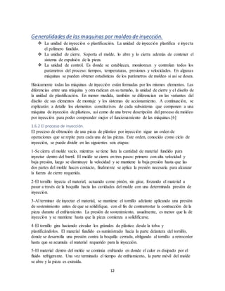 12
Generalidades de las maquinas por moldeo de inyección.
 La unidad de inyección o plastificación. La unidad de inyección plastifica e inyecta
el polímero fundido.
 La unidad de cierre. Soporta el molde, lo abre y lo cierra además de contener el
sistema de expulsión de la pieza.
 La unidad de control. Es donde se establecen, monitorean y controlan todos los
parámetros del proceso: tiempos, temperaturas, presiones y velocidades. En algunas
máquinas se pueden obtener estadísticas de los parámetros de moldeo si así se desea.
Básicamente todas las máquinas de inyección están formadas por los mismos elementos. Las
diferencias entre una máquina y otra radican en su tamaño, la unidad de cierre y el diseño de
la unidad de plastificación. En menor medida, también se diferencian en las variantes del
diseño de sus elementos de montaje y los sistemas de accionamiento. A continuación, se
explicarán a detalle los elementos constitutivos de cada subsistema que componen a una
máquina de inyección de plásticos, así como de una breve descripción del proceso de moldeo
por inyección para poder comprender mejor el funcionamiento de las máquinas.[6]
1.6.2 El proceso de inyección.
El proceso de obtención de una pieza de plástico por inyección sigue un orden de
operaciones que se repite para cada una de las piezas. Este orden, conocido como ciclo de
inyección, se puede dividir en las siguientes seis etapas:
1-Se cierra el molde vacío, mientras se tiene lista la cantidad de material fundido para
inyectar dentro del barril. El molde se cierra en tres pasos: primero con alta velocidad y
baja presión, luego se disminuye la velocidad y se mantiene la baja presión hasta que las
dos partes del molde hacen contacto, finalmente se aplica la presión necesaria para alcanzar
la fuerza de cierre requerida.
2-El tornillo inyecta el material, actuando como pistón, sin girar, forzando el material a
pasar a través de la boquilla hacia las cavidades del molde con una determinada presión de
inyección.
3-Al terminar de inyectar el material, se mantiene el tornillo adelante aplicando una presión
de sostenimiento antes de que se solidifique, con el fin de contrarrestar la contracción de la
pieza durante el enfriamiento. La presión de sostenimiento, usualmente, es menor que la de
inyección y se mantiene hasta que la pieza comienza a solidificarse.
4-El tornillo gira haciendo circular los gránulos de plástico desde la tolva y
plastificándolos. El material fundido es suministrado hacia la parte delantera del tornillo,
donde se desarrolla una presión contra la boquilla cerrada, obligando al tornillo a retroceder
hasta que se acumula el material requerido para la inyección.
5-El material dentro del molde se continúa enfriando en donde el calor es disipado por el
fluido refrigerante. Una vez terminado el tiempo de enfriamiento, la parte móvil del molde
se abre y la pieza es extraída.
 