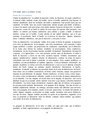 13
6-El molde cierra y se reinicia el ciclo.
Partes de una inyectora.
Unidad de plastificación; La unidad de inyección realiza las funciones de cargar y plastificar
el material sólido mediante el giro del tornillo, mover el tornillo axialmente para inyectar el
material plastificado hacia las cavidades del molde y mantenerlo bajo presión hasta que sea
expulsado. El tornillo tiene una acción reciprocante además de girar para fundir el plástico,
se mueve de manera axial para actuar como pistón durante el proceso de inyección, La unidad
de inyección consta de un barril (o cañón) de acero capaz de soportar altas presiones, este
cilindro va cubierto por bandas calefactores para calentar y ayudar a fundir el material
mientras avanza por el tornillo. Consta además de una unidad hidráulica que es la que
transmite el movimiento lineal al husillo en el proceso de inyección. Algunas máquinas
tienen 2 unidades hidráulicas, una para la inyección y otra para el cierre.
Tolva de alimentación; Las partículas sólidas de la resina en forma de gránulos se depositan
en la tolva de alimentación de la máquina, esta tolva normalmente está conectada a algún
equipo periférico o auxiliar que proporciona las condiciones especificadas por el fabricante
de la resina para obtener los óptimos resultados de procesamiento. Estas condiciones
normalmente son las de porcentaje máximo permitido de humedad. Dependiendo del material
a inyectar, si es higroscópico o no, será necesario secarlo antes de introducirlo al cañón o
barril de inyección a través de una tolva secadora especial. También encontramos que
algunos manufactureros emplean sistemas de alimentación continua de resina de manera
centralizada para toda la planta o particular en cada máquina. Estos equipos periféricos se
estudiarán con más profundidad en capítulos siguientes. Como ya habíamos mencionado, los
gránulos de plástico se vierten en la tolva de alimentación y esta a su vez lo alimenta al husillo
dentro del barril. Aunque los gránulos pueden introducirse directamente al husillo,
usualmente el material se alimenta por gravedad dentro de la zona de alimentación del barril.
Estas tolvas son en realidad contenedores de forma cónica truncada, aunque esta geometría
depende de cada fabricante de máquina. Pueden clasificarse en tolvas cortas y tolvas largas.
Las tolvas cortas son típicamente utilizadas cuando se seca la resina de manera independiente
en un mezanine o en una máquina de secado fuera de la máquina de inyección, esto con la
finalidad de que no se acumule mucho material en la tolva y que alcance a absorber humedad
del ambiente. Las tolvas largas normalmente requieren algún tipo de refuerzo en la garganta
de esta para poder montarla directamente en la garganta de la máquina. Este tipo de tolva es
también ampliamente utilizada, sin embargo, presentan mucha más dificultad para moverlas
fuera de la garganta de la máquina cuando se necesita inspeccionar la entrada del material al
cañón. Algunas máquinas ya presentan un equipo auxiliar neumático para mover fácilmente
este tipo de tolvas. Algunas también presentan la opción de un dispositivo magnético en la
base, su propósito es únicamente tratar de eliminar cualquier objeto metálico que pudiese
caer dentro de la tolva de alimentación.
La garganta de alimentación de la tolva se enfría con agua para evitar que el plástico
granulado se funda (aglomerándose) en la garganta de alimentación.
 