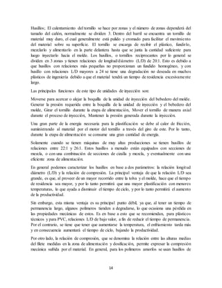 14
Husillos; El calentamiento del tornillo se hace por zonas y el número de zonas dependerá del
tamaño del cañón, normalmente se dividen 3. Dentro del barril se encuentra un tornillo de
material muy duro, el cual generalmente está pulido y cromado para facilitar el movimiento
del material sobre su superficie. El tornillo se encarga de recibir el plástico, fundirlo,
mezclarlo y alimentarlo en la parte delantera hasta que se junta la cantidad suficiente para
luego inyectarlo hacia el molde. Los husillos, o tornillos reciprocantes por lo general se
dividen en 3 zonas y tienen relaciones de longitud/diámetro (L/D) de 20:1. Esto es debido a
que husillos con relaciones más pequeñas no proporcionan un fundido homogéneo, y con
husillo con relaciones L/D mayores a 24 se tiene una degradación no deseada en muchos
plásticos de ingeniería debido a que el material tendrá un tiempo de residencia excesivamente
largo.
Las principales funciones de este tipo de unidades de inyección son:
Moverse para acercar o alejar la boquilla de la unidad de inyección del bebedero del molde.
Generar la presión requerida entre la boquilla de la unidad de inyección y el bebedero del
molde, Girar el tornillo durante la etapa de alimentación, Mover el tornillo de manera axial
durante el proceso de inyección, Mantener la presión generada durante la inyección.
Una gran parte de la energía necesaria para la plastificación se debe al calor de fricción,
suministrando al material por el motor del tornillo a través del giro de este. Por lo tanto,
durante la etapa de alimentación se consume una gran cantidad de energía.
Solamente cuando se tienen máquinas de muy altas producciones se tienen husillos de
relaciones entre 22:1 y 26:1. Estos husillos a menudo están equipados con secciones de
mezcla, o con una combinación de secciones de cizalla y mezcla, y eventualmente con una
eficiente zona de alimentación.
En general podemos caracterizar los husillos en base a dos parámetros: la relación longitud
diámetro (L/D) y la relación de compresión. La principal ventaja de que la relación L/D sea
grande, es que, al proveer de un mayor recorrido entre la tolva y el molde, hace que el tiempo
de residencia sea mayor, y por lo tanto permitirá que una mayor plastificación con menores
temperaturas, lo que ayuda a disminuir el tiempo de ciclo, y por lo tanto permitirá el aumento
de la productividad.
Sin embargo, esta misma ventaja es su principal punto débil, ya que, al tener un tiempo de
permanencia largo, algunos polímeros tienden a degradarse, lo que ocasiona una pérdida en
las propiedades mecánicas de estos. Es en base a esto que se recomiendan, para plásticos
técnicos y para PVC, relaciones L/D de bajo valor, a fin de reducir el tiempo de permanencia.
Por el contrario, se tiene que tener que aumentarse la temperatura, el enfriamiento tarda más
y en consecuencia aumentará el tiempo de ciclo, bajando la productividad.
Por otro lado, la relación de compresión, que se denomina la relación entre las alturas medias
del filete medidas en la zona de alimentación y dosificación, permite expresar la compresión
mecánica sufrida por el material. En general, para los polímeros amorfos se usan husillos de
 
