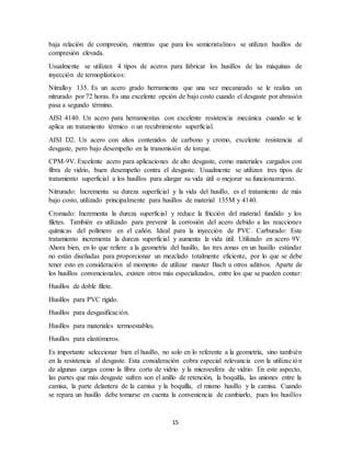 15
baja relación de compresión, mientras que para los semicristalinos se utilizan husillos de
compresión elevada.
Usualmente se utilizan 4 tipos de aceros para fabricar los husillos de las máquinas de
inyección de termoplásticos:
Nitralloy 135. Es un acero grado herramienta que una vez mecanizado se le realiza un
nitrurado por 72 horas. Es una excelente opción de bajo costo cuando el desgaste por abrasión
pasa a segundo término.
AISI 4140. Un acero para herramientas con excelente resistencia mecánica cuando se le
aplica un tratamiento térmico o un recubrimiento superficial.
AISI D2. Un acero con altos contenidos de carbono y cromo, excelente resistencia al
desgaste, pero bajo desempeño en la transmisión de torque.
CPM-9V. Excelente acero para aplicaciones de alto desgaste, como materiales cargados con
fibra de vidrio, buen desempeño contra el desgaste. Usualmente se utilizan tres tipos de
tratamiento superficial a los husillos para alargar su vida útil o mejorar su funcionamiento.
Nitrurado: Incrementa su dureza superficial y la vida del husillo, es el tratamiento de más
bajo costo, utilizado principalmente para husillos de material 135M y 4140.
Cromado: Incrementa la dureza superficial y reduce la fricción del material fundido y los
filetes. También es utilizado para prevenir la corrosión del acero debido a las reacciones
químicas del polímero en el cañón. Ideal para la inyección de PVC. Carburado: Este
tratamiento incrementa la dureza superficial y aumenta la vida útil. Utilizado en acero 9V.
Ahora bien, en lo que refiere a la geometría del husillo, las tres zonas en un husillo estándar
no están diseñadas para proporcionar un mezclado totalmente eficiente, por lo que se debe
tener esto en consideración al momento de utilizar master Bach u otros aditivos. Aparte de
los husillos convencionales, existen otros más especializados, entre los que se pueden contar:
Husillos de doble filete.
Husillos para PVC rígido.
Husillos para desgasificación.
Husillos para materiales termoestables.
Husillos para elastómeros.
Es importante seleccionar bien el husillo, no solo en lo referente a la geometría, sino también
en la resistencia al desgaste. Esta consideración cobra especial relevancia con la utilización
de algunas cargas como la fibra corta de vidrio y la microesfera de vidrio. En este aspecto,
las partes que más desgaste sufren son el anillo de retención, la boquilla, las uniones entre la
camisa, la parte delantera de la camisa y la boquilla, el mismo husillo y la camisa. Cuando
se repara un husillo debe tomarse en cuenta la conveniencia de cambiarlo, pues los husillos
 