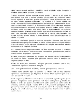 16
viejos pueden presentar cavidades superficiales donde el plástico puede degradarse y
ocasionar posteriormente problemas de corrosión.
Válvulas antirretorno o puntas de husillo (válvula check). La función de esta válvula es
esencialmente dejar pasar el material libremente desde el husillo a la cámara de fundido
durante el proceso de dosificación y evitar que el material fundido regrese hacia los filetes
del husillo durante el proceso de inyección. Van montadas en el extremo izquierdo del
husillo. El correcto funcionamiento de esta válvula es esencial para tener un proceso estable,
ya que si tenemos fugas de material de la cámara de dosificación hacia los filetes del husillo
tendremos una variación considerable en el volumen inyectado al molde, esto por supuesto
que tendrá severas repercusiones en el peso y calidad de la pieza moldeada. Es importante
establecer revisiones periódicas a estas válvulas, así como hacer una adecuada selección de
estas; Estas variaciones de volumen de dosificación se conocen como variaciones del
colchón, pudiendo provocar burbujas en la pieza inyectada o hasta el llenado incompleto de
material en el molde.
Las válvulas antirretornos pueden ser fabricadas en distintos materiales; cada aplicación
deberá ser evaluada para poder seleccionar la válvula adecuada y así evitar desgaste abrasivo
y corrosión excesiva en este importante componente de la máquina. Generalmente podemos
encontrarlas en los siguientes materiales:
H13 Nitrurado. Es un acero grado herramienta con buena resistencia mecánica. Es totalmente
endurecida con un nitrurado al vacío de 72 horas. Es un material para aplicaciones generales
como el estireno, polipropileno y polietileno.
CPM-9V. Acero grado herramienta, alta resistencia a la abrasión debido a su alto contenido
de carburo de vanadio. Excelente para aplicaciones abrasivas como los termoplásticos
cargados con fibra de vidrio.
CPM-420V. Acero grado herramienta, ideal para aplicaciones corrosivas, como el PVC.
También tiene significativa resistencia al desgaste.
440C. Acero grado herramienta inoxidable, excelente para aplicaciones corrosivas.
También existen diferentes tipos de geometrías de válvulas, cada una tiene diferentes
aplicaciones y características que el ingeniero de procesos deberá seleccionar para llevar a
cabo una adecuada inyección.
Barril de inyección; El barril es un cilindro hueco de acero aleado capaz de soportar grandes
presiones y temperaturas internas provocadas por la fricción de los gránulos y el husillo. Los
barriles de moldeo por inyección son relativamente cortos (comparados con los barriles de
extrusión), la relación longitud / diámetro (L/D) es de 20:1, solamente en máquinas de altas
producciones vienen en una relación de hasta 26:1. La entrada de alimentación al barril, o
garganta, está cortada a través del barril y conecta con el anillo de enfriamiento de la tolva
de alimentación.
 