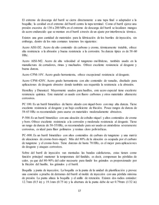 17
El extremo de descarga del barril se cierra directamente a una tapa final o adaptador a la
boquilla; la cavidad en el extremo del barril centra la tapa terminal. Como el barril ejerce una
presión excesiva de 130 a 200 MPa en el extremo de descarga del barril se localizan mangas
de acero endurecido que se montan en el barril a través de un ajuste por interferencia térmica.
Existen una gran cantidad de materiales para la fabricación de los barriles de inyección, sin
embargo, dentro de los más comunes tenemos los siguientes:
Acero AISI-D2. Acero de alto contenido de carbono y cromo, térmicamente tratable, ofrece
alta resistencia a la abrasión y buena resistencia a la corrosión. Su dureza típica es de 58-60
HRc.
Acero AISI-M2. Acero de alta velocidad al tungsteno–molibdeno, también usado en la
manufactura de cortadores, rimas y machuelos. Ofrece excelente resistencia al desgaste y
buena dureza.
Acero CPM-10V. Acero grado herramienta, ofrece excepcional resistencia al desgaste.
Acero CPM-420V. Acero grado herramienta con alto contenido de vanadio, diseñado para
aplicaciones de desgaste abrasivo donde también sea requerida la resistencia a la abrasión.
Hestelloy y Duranical. Mayormente usados para husillos, este acero especial tiene excelente
resistencia química. Este material es usado con fluoro carbonos y otros materiales altamente
corrosivos.
PC 100. Es un barril bimetálico de hierro aleado con níquel-boro con muy alta dureza. Tiene
excelente resistencia al desgaste y un bajo coeficiente de fricción. Posee rangos de dureza de
58-65 HRc es recomendado para usarse en materiales moderadamente abrasivos.
P-500.Es un barril bimetálico con una aleación de cobalto-níquel y altos contenidos de cromo
y boro. Ofrece excelente resistencia a la corrosión y moderada resistencia al desgaste. Tiene
un rango de dureza de 50-55HRc, es recomendado para ser usado en atmósferas severamente
corrosivas, es ideal para flúor polímeros y resinas cloro polivinílicas.
PC-800. Es un barril bimetálico con altos contenidos de carburo de tungsteno y una matriz
de aleaciones de cromo-boro-níquel. Más del 80% de la aleación es ocupada por el carburo
de tungsteno y el cromo-boro. Tiene durezas de hasta 70 HRc, es el mejor para aplicaciones
de desgaste y ataques corrosivos.
Sobre del barril de inyección van montadas las bandas calefactoras, estas tienen como
función principal mantener la temperatura del fundido, es decir, compensan las pérdidas de
calor, ya que del 80-90% del calor necesario para fundir los gránulos es proporcionado por
la fricción del husillo, los gránulos y el barril.
Boquilla y punta de inyección; La boquilla es la punta de la unidad de plastificación y provee
una conexión a prueba de derrames del barril al molde de inyección con una pérdida mínima
de presión. La punta alinea la boquilla y el anillo de retención. Existen dos radios estándar:
12.7mm (0.5 in) y 19.1mm (0.75 in) y la abertura de la punta debe de ser 0.79mm (1/32 in)
 