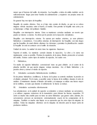18
menor que el barreno del anillo de retención. Las boquillas o tubos de salida también son lo
suficientemente largas para tener bandas de calentamiento y requieren sus propias zonas de
calentamiento.
En general hay tres tipos de boquillas:
Boquilla de canales abiertos. Este es el tipo más común de diseño, ya que no se coloca
ninguna válvula mecánica entre el barril y el molde. Esto permite la boquilla más corta y no
se interrumpe el flujo del polímero fundido.
Boquillas con interrupción interna. Estas se mantienen cerradas mediante un resorte que
puede ser interno o externo. Se abren por la presión de la inyección del plástico.
Boquillas con interrupción externa. Se operan por medios externos, ya sean pistones
hidráulicos o neumáticos. Con ambos sistemas de interrupción las boquillas son más largas
que las boquillas de canal abierto eliminan los derrames y permiten la plastificación cuando
la boquilla no está en contacto con el anillo de retención.
Unidad de cierre; La unidad de cierre tiene las siguientes funciones:
Soporta el molde, Lo mantiene cerrado durante la inyección, Lo abre y lo cierra tan
rápidamente como es posible, Produce la expulsión de la pieza, Brinda protección al cerrado
del molde, Existen cuatro tipos de medios de sujeción, los cuales son:
I. Hidráulicos.
Un medio de sujeción hidráulico convencional tiene un gran cilindro en el centro de la
plancha movible sin que aporte ninguna ventaja mecánica. Así, el fluido hidráulico y la
presión abren y cierran el medio de sujeción.
II. Articulados accionados hidráulicamente (rodillera).
En las pinzas hidráulicas (rodilleras), la fuerza de la pinza se controla mediante la presión en
el cilindro principal. Por lo tanto, es posible variar la fuerza de la rodillera durante el ciclo de
moldeo. Comúnmente durante el llenado del molde y el empaque se utiliza una fuerza mayor
de la rodillera, en tanto que durante el enfriamiento la fuerza se reduce.
III. Articulados accionados eléctricamente
Las articulaciones en la unidad de sujeción se extienden y retraen mediante un servomotor,
y se utilizan engranes reductores de la transmisión para obtener las fuerzas requeridas. El
cierre es mucho más estable pues no tiene un cierre hidráulico que genere calor, además, los
servomotores proveen un movimiento extremadamente exacto de los componentes de la
máquina. También es mucho más limpia en su operación que los otros tipos de máquina de
moldeo. Todas las máquinas eléctricas son la máquina de elección para la mayor parte de
productos médicos.
 