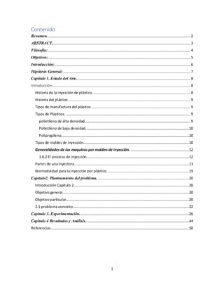 1
Contenido
Resumen. ................................................................................................................................. 2
ABSTRACT.............................................................................................................................. 3
Filosofía: ................................................................................................................................. 4
Objetivos:................................................................................................................................. 5
Introducción:........................................................................................................................... 6
Hipótesis General:.................................................................................................................... 7
Capítulo 1. Estado del Arte........................................................................................................ 8
Introducción:............................................................................................................................. 8
Historia de la inyección de plástico. ........................................................................................ 8
Historia del plástico. .............................................................................................................. 9
Tipos de manufactura del plástico. ......................................................................................... 9
Tipos de Plásticos. ................................................................................................................. 9
polietileno de alta densidad................................................................................................ 9
Polietileno de baja densidad..............................................................................................10
Polipropileno....................................................................................................................10
Tipos de moldes de inyección................................................................................................10
Generalidades de las maquinas por moldeo de inyección. .....................................................12
1.6.2 El proceso de inyección.............................................................................................12
Partes de unainyectora. .......................................................................................................13
Normatividad para lainyección por plástico...........................................................................19
Capitulo2. Planteamiento del problema....................................................................................20
Introducción Capitulo 2.........................................................................................................20
Objetivo general...................................................................................................................20
Objetivo particular................................................................................................................20
2.1 problema concreto..........................................................................................................22
Capitulo 3. Experimentación....................................................................................................26
Capitulo 4 Resultados y Análisis...............................................................................................44
Referencias..............................................................................................................................50
 