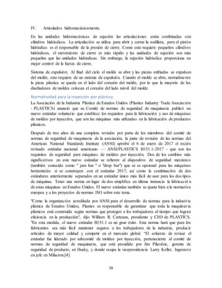 19
IV. Articulados hidromecánicamente.
En las unidades hidromecánicas de sujeción las articulaciones están combinadas con
cilindros hidráulicos. La articulación se utiliza para abrir y cerrar la rodillera, pero el pistón
hidráulico es el responsable de la presión de cierre. Como esto requiere pequeños cilindros
hidráulicos, el movimiento de cierre es más rápido y las unidades de sujeción son más
pequeñas que las unidades hidráulicas. Sin embargo, la sujeción hidráulica proporciona un
mejor control de la fuerza de cierre.
Sistema de expulsión; Al final del ciclo el molde se abre y las piezas enfriadas se expulsan
del molde, esto requiere de un sistema de expulsión. Cuando el molde se abre, normalmente
la pieza plástica se queda en el lado del corazón del molde, por lo que la mayoría de los
diseñadores de moldes colocan el corazón del lado móvil del molde.
Normatividad para la inyección por plástico.
La Asociación de la Industria Plástica de Estados Unidos (Plastics Industry Trade Asociación
- PLASTICS) anunció que su Comité de normas de seguridad de maquinaria publicó un
nuevo estándar voluntario que establece los requisitos para la fabricación y uso de máquinas
de moldeo por inyección, que son las máquinas más utilizadas en la fabricación de productos
plásticos.
Después de tres años de una completa revisión por parte de los miembros del comité de
normas de seguridad de maquinaria de la asociación, la junta de revisión de las normas del
American National Standards Institute (ANSI) aprobó el 6 de enero de 2017 el recién
revisado estándar nacional americano — ANSI/PLASTICS B151.1-2017 – que son los
requisitos de seguridad para máquinas de moldeo por inyección. Dos de los cambios más
significativos en este nuevo estándar se refieren al dispositivo de seguridad mecánico
(también conocido como " jam bar " o "drop bar") que se es opcional para las máquinas
horizontales si se construyen con el estándar 2017; así como la combinación de dos
estándares anteriormente separados en un estándar único más fácil de usar para los dos tipos
de máquinas. Tener una norma en lugar de dos simplifica en última instancia la fabricació n
de estas máquinas en Estados Unidos. El nuevo estándar también se ajusta bien a la normativa
europea y a los proyectos de normas ISO sobre este tema.
"Como la organización acreditada por ANSI para el desarrollo de normas para la industria
plástica de Estados Unidos, Plastics es responsable de garantizar que toda la maquinaria
plásticos está construida según normas que protegen a los trabajadores al tiempo que logran
eficiencia en la producción", dijo William R. Carteaux, presidente y CEO de PLASTICS.
"En esta medida, el nuevo estándar B151.1 es un gran éxito. Esta norma hará que para los
fabricantes sea más fácil mantener seguros a los trabajadores de la industria, producir
artículos de mayor calidad y competir en el mercado global. “El esfuerzo de revisar el
estándar fue liderado por subcomité de moldeo por inyección, perteneciente al comité de
normas de seguridad de maquinaria, que está presidido por Jim Pilavdzic, gerente de
seguridad de producto, en Husky, y donde ocupa la vicepresidencia Larry Keller, Ingeniero
en jefe en Milacron.[4]
 